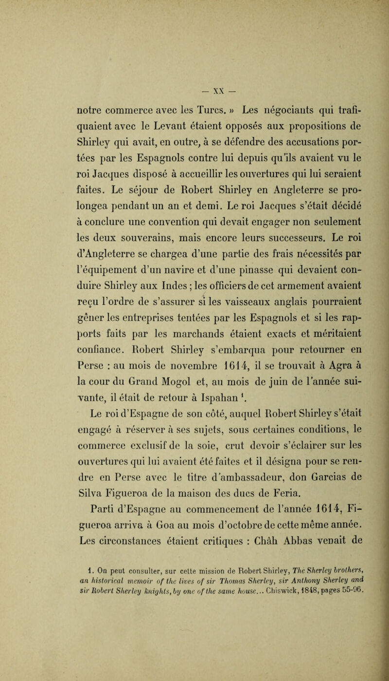 notre commerce avec les Turcs. » Les négociants qui trafi- quaient avec le Levant étaient opposés aux propositions de Shirley qui avait, en outre, à se défendre des accusations por- tées par les Espagnols contre lui depuis qu’ils avaient vu le roi Jacques disposé à accueillir les ouvertures qui lui seraient faites. Le séjour de Robert Shirley en Angleterre se pro- longea pendant un an et demi. Le roi Jacques s’était décidé à conclure une convention qui devait engager non seulement les deux souverains, mais encore leurs successeurs. Le roi d’Angleterre se chargea d’une partie des frais nécessités par l’équipement d’un navire et d’une pinasse qui devaient con- duire Shirley aux Indes ; les officiers de cet armement avaient reçu l’ordre de s’assurer si les vaisseaux anglais pourraient gêner les entreprises tentées par les Espagnols et si les rap- ports faits par les marchands étaient exacts et méritaient confiance. Robert Shirley s’embarqua pour retourner en Perse : au mois de novembre 1614, il se trouvait à Agra à la cour du Grand Mogol et, au mois de juin de l’année sui- vante, il était de retour à Ispahan *. Le roi d’Espagne de son côté, auquel Robert Shirley s’était engagé à réserver à ses sujets, sous certaines conditions, le commerce exclusif de la soie, crut devoir s’éclairer sur les ouvertures qui lui avaient été faites et il désigna pour se ren- dre en Perse avec le titre d’ambassadeur, don Garcias de Silva Figueroa de la maison des ducs de Feria. Parti d’Espagne au commencement de l’année 1614, Fi- gueroa arriva à Goa au mois d’octobre de cette même année. Les circonstances étaient critiques : Chah Abhas venait de 1. On peut consulter, sur celte mission de Robert Shirley, The Sherley hrolhen, an historical rnemoir of the lives of sir Thomas Sherley, sir Anthony Sherley and sir Robert Sherley knighls,by one ofthe saine house... Cliiswick, 1848, pages 55-96.
