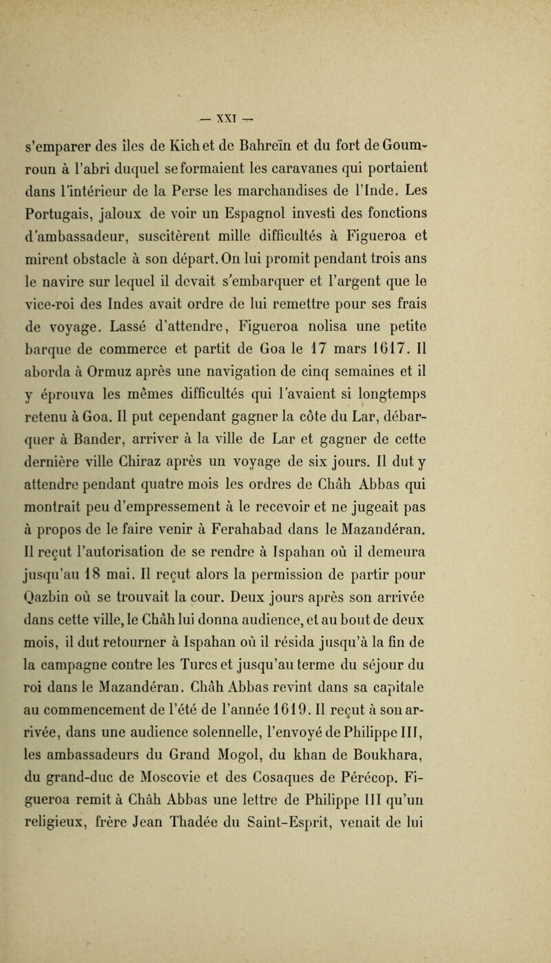 s’emparer des îles de Kich et de Bahreïn et du fort de Goum- rouu à l’abri duquel se formaient les caravanes qui portaient dans l’intérieur de la Perse les marchandises de l’Inde. Les Portugais, jaloux de voir un Espagnol investi des fonctions d’ambassadeur, suscitèrent mille difficultés à Figueroa et mirent obstacle à son départ. On lui promit pendant trois ans le navire sur lequel il devait s’embarquer et l’argent que le vice-roi des Indes avait ordre de lui remettre pour ses frais de voyage. Lassé d’attendre, Figueroa nolisa une petite barque de commerce et partit de Goa le 17 mars 1617. Il aborda à Ormuz après une navigation de cinq semaines et il y éprouva les mêmes difficultés qui l’avaient si longtemps retenu à Goa. Il put cependant gagner la côte du Lar, débar- quer à Bander, arriver à la ville de Lar et gagner de cette dernière ville Chiraz après un voyage de six jours. Il dut y attendre pendant quatre mois les ordres de Chah Abbas qui montrait peu d’empressement à le recevoir et ne jugeait pas à propos de le faire venir à Ferahabad dans le Mazandéran. Il reçut l’autorisation de se rendre à Ispahan où il demeura jusqu’au 18 mai. Il reçut alors la permission de partir pour Qazbin où se trouvait la cour. Deux jours après son arrivée dans cette ville, le Chah lui donna audience, et au bout de deux mois, il dut retourner à Ispahan où il résida jusqu’à la fin de la campagne contre les Turcs et jusqu’au terme du séjour du roi dans le Mazandéran. Chah Abbas revint dans sa capitale au commencement de l’été de l’année 1619. Il reçut à son ar- rivée, dans une audience solennelle, l’envoyé de Philippe III, les ambassadeurs du Grand Mogol, du khan de Boukhara, du grand-duc de Moscovie et des Cosaques de Pérécop. Fi- gueroa remit à Chah Abbas une lettre de Philippe III qu’un religieux, frère Jean Thadée du Saint-Esprit, venait de lui