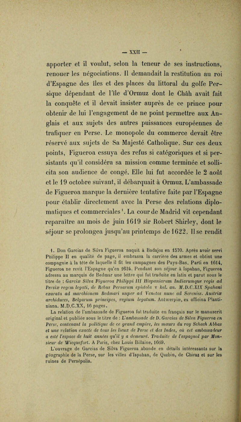 apporter et il voulut, selon la teneur de ses instructions, renouer les négociations. Il demandait la restitution au roi d’Espagne des îles et des places du littoral du golfe Per- sique dépendant de l’île d’Ormuz dont le Chah avait fait la conquête et il devait insister auprès de ce prince pour obtenir de lui l’engagement de ne point permettre aux An- glais et aux sujets des autres puissances européennes de trafiquer en Perse. Le monopole du commerce devait être réservé aux sujets de Sa Majesté Catholique. Sur ces deux points, Figueroa essuya des refus si catégoriques et si per- sistants qu’il considéra sa mission comme terminée et solli- cita son audience de congé. Elle lui fut accordée le 2 août et le 19 octobre suivant, il débarquait à Ormuz. L’ambassade de Figueroa marque la dernière tentative faite par l’Espagne pour établir directement avec la Perse des relations diplo- matiques et commerciales ’. La cour de Madrid vit cependant reparaître au mois de juin 1619 sir Robert Shirley, dont le séjour se prolongea jusqu’au printemps de 1622. Use rendit 1. Don Gardas de Silva Figueroa naquit à Badajoz en 1570. Après avoir servi Philippe II en qualité de page, il embrassa la carrière des armes et obtint une compagnie à la tête de laquelle il fit les campagnes des Pays-Bas. Parti en 1614, Figueroa ne revit l'Espagne qu’en 1624. Pendant son séjour à Ispahan, Figueroa adressa au marquis de Bedmar une lettre qui fut traduite en latin et parut sous le litre de : Garciæ Silva Figueroa Phiiippi III Hispaniarum Indiarumque regis ad Persiæ regem legati, de Rebus Persarum epistola v kal, an. M.D.C.XIX Spahani exarata ad marchionem Bedmari nuper ad Vendos nunc ad Sereniss. Auslriæ archiduces, Belgarum principes, regium legatum. Antvverpiæ, ex officina Planti- niana. M.D.C.XX, 16 pages. La relation de l’ambassade de Figueroa fui traduite en français sur le manuscrit original et publiée sous le titre de : L’ambassade de D. Gardas de Silva Figueroa en Perse, contenant la politique de ce grand empire, les mœurs du roy Schach Abbas et une relation exacte de tous les lieux de Perse et des Indes, où cet ambassadeur a esté l’espace de huit années qu'il y a demeuré. Traduite de l'espagnol par Mon- sieur de Wicqueforl. A Paris, chez Louis Billaine, 1669. L’ouvrage de Garcias de Silva F^igueroa abonde en détails intéressants sur la géographie de la Perse, sur les villes d’Ispahan, de Qazbin, de Chiraz et sur les ruines de Persépolis.