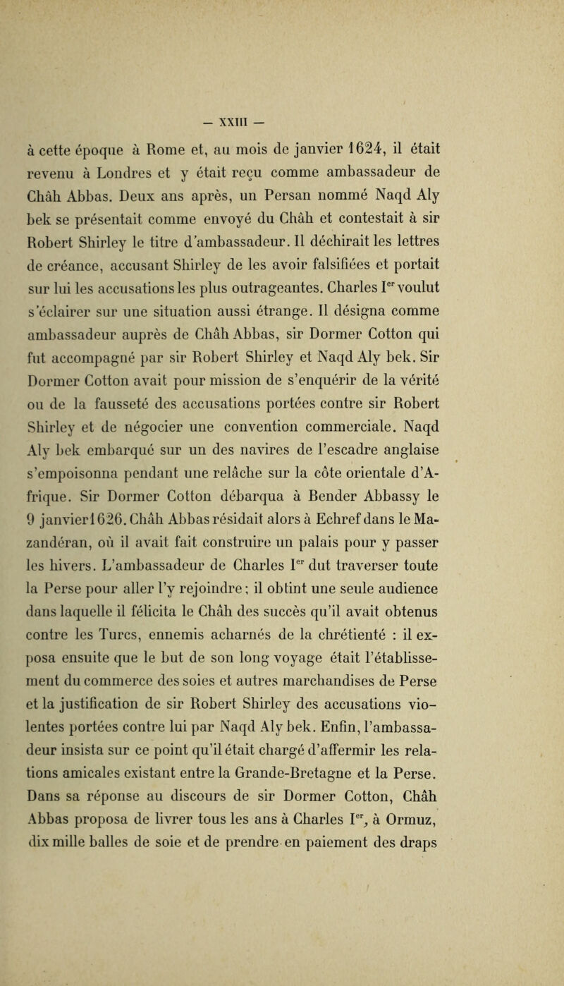 à cette époque à Rome et, au mois de janvier 1624, il était revenu à Londres et y était reçu comme ambassadeur de Chah Abbas. Deux ans après, un Persan nommé Naqd Aly bek se présentait comme envoyé du Chah et contestait à sir Robert Shirley le titre d’ambassadeur. Il déchirait les lettres de créance, accusant Shirley de les avoir falsifiées et portait sur lui les accusations les plus outrageantes. Charles P voulut s’éclairer sur une situation aussi étrange. Il désigna comme ambassadeur auprès de Châh Abbas, sir Dormer Cotton qui fut accompagné par sir Robert Shirley et Naqd Aly bek. Sir Dormer Cotton avait pour mission de s’enquérir de la vérité ou de la fausseté des accusations portées contre sir Robert Shirley et de négocier une convention commerciale. Naqd Aly bek embarqué sur un des navires de l’escadre anglaise s’empoisonna pendant une relâche sur la côte orientale d’A- frique. Sir Dormer Cotton débarqua à Bender Abbassy le 9 janvier 1626. Châh Abbas résidait alors à Echref dans le Ma- zandéran, où il avait fait construire un palais pour y passer les hivers. L’ambassadeur de Charles P'dut traverser toute la Perse pour aller l’y rejoindre ; il obtint une seule audience dans laquelle il féücita le Châh des succès qu’il avait obtenus contre les Turcs, ennemis acharnés de la chrétienté : il ex- posa ensuite que le but de son long voyage était l’établisse- ment du commerce des soies et autres marchandises de Perse et la justification de sir Robert Sbirley des accusations vio- lentes portées contre lui par Naqd Aly bek. Enfin, l’ambassa- deur insista sur ce point qu’il était chargé d’affermir les rela- tions amicales existant entre la Grande-Bretagne et la Perse. Dans sa réponse au discours de sir Dormer Cotton, Châh Abbas proposa de livrer tous les ans à Charles 1% à Ormuz, dix mille balles de soie et de prendre en paiement des draps