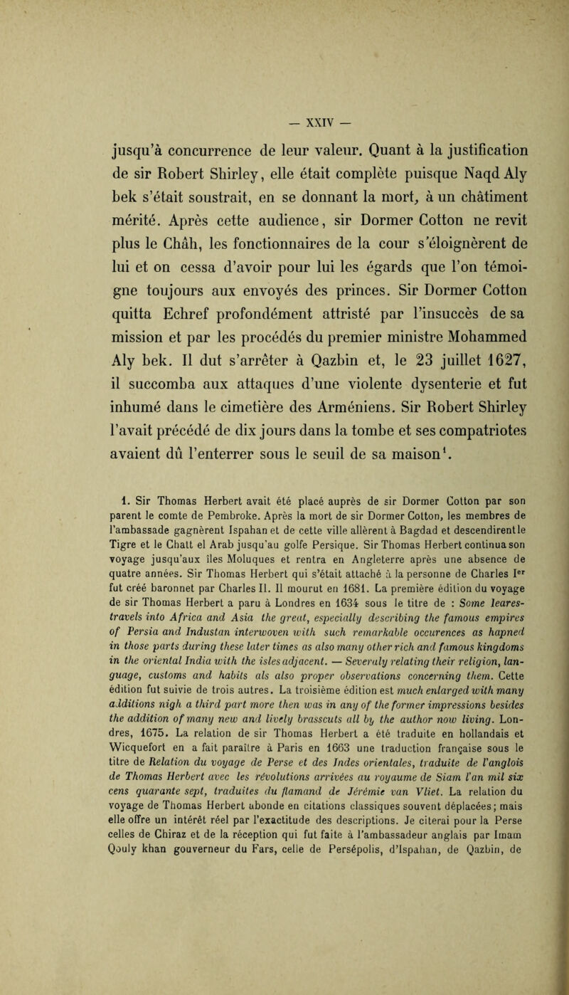 jusqu’à concurrence de leur valeur. Quant à la justification de sir Robert Shirley, elle était complète puisque Naqd Aly bek s’était soustrait, en se donnant la mort, à un châtiment mérité. Après cette audience, sir Dormer Cotton ne revit plus le Chah, les fonctionnaires de la cour s'éloignèrent de lui et on cessa d’avoir pour lui les égards que l’on témoi- gne toujours aux envoyés des princes. Sir Dormer Cotton quitta Echref profondément attristé par l’insuccès de sa mission et par les procédés du premier ministre Mohammed Aly bek. Il dut s’arrêter à Qazbin et, le 23 juillet 1627, il succomba aux attaques d’une violente dysenterie et fut inhumé dans le cimetière des Arméniens. Sir Robert Shirley l’avait précédé de dix jours dans la tombe et ses compatriotes avaient dû l’enterrer sous le seuil de sa maison*. 1. Sir Thomas Herbert avait été placé auprès de sir Dormer Cotton par son parent le comte de Pembroke. Après la mort de sir Dormer Cotton, les membres de l’ambassade gagnèrent Ispahan et de cette ville allèrent à Bagdad et descendirent le Tigre et le Chalt el Arab jusqu’au golfe Persique. Sir Thomas Herbert continua son voyage jusqu’aux îles Moluques et rentra en Angleterre après une absence de quatre années. Sir Thomas Herbert qui s’était attaché à la personne de Charles I®' fut créé baronnet par Charles II. Il mourut en 1681. La première édition du voyage de sir Thomas Herbert a paru à Londres en 1634 sous le titre de : Some leares- travels into Africa and Asia the greut, especially describing the famous empires of Persia and Industan interwoven with such remarhalle occurences as hapned in those parts during these later times as also many otherrich and famous kingdoms in the oriental India with the isles adjacent. — Severaly relating their religion, lan- guage, customs and habits als also proper observations concerning them. Cette édition fut suivie de trois autres. La troisième édilion est much enlarged with many additions nigh a third part more then was in any of the former impressions besides the addition of many new and lively brasscuts ail by the author now living. Lon- dres, 1675, La relation de sir Thomas Herbert a été traduite en hollandais et Wicquefort en a fait paraître à Paris en 1663 une traduction française sous le titre de Relation du voyage de Perse et des Indes orientales, traduite de l’anglois de Thomas Herbert avec les révolutions arrivées au royaume de Siam l’an mil six cens quarante sept, traduites du flamand de Jérémie van Vliet. La relation du voyage de Thomas Herbert abonde en citations classiques souvent déplacées; mais elle offre un intérêt réel par l’exactitude des descriptions. Je citerai pour la Perse celles de Chiraz et de la réception qui fut faite à l’ambassadeur anglais par Imam Qouly khan gouverneur du Fars, celle de Persépolis, d’ispalian, de Qazbin, de