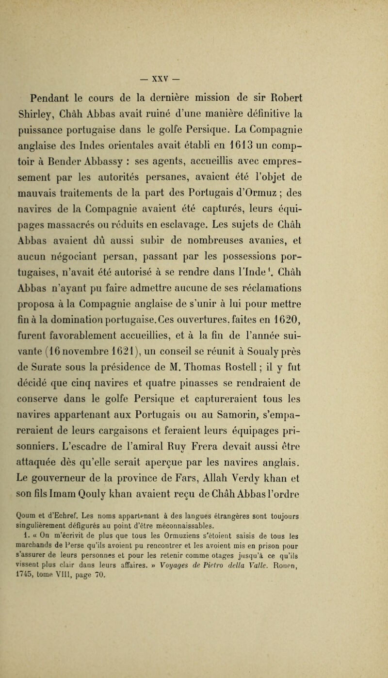 Pendant le cours de la dernière mission de sir Robert Shirley, Chah Abbas avait ruiné d’une manière définitive la puissance portugaise dans le golfe Persique. La Compagnie anglaise des Indes orientales avait établi en 1613 un comp- toir à Bender Abbassy : ses agents, accueillis avec empres- sement par les autorités persanes, avaient été l’objet de mauvais traitements de la part des Portugais d’Ormuz ; des navires de la Compagnie avaient été capturés, leurs équi- pages massacrés ou réduits en esclavage. Les sujets de Chah Abbas avaient dû aussi subir de nombreuses avanies, et aucun négociant persan, passant par les possessions por- tugaises, n’avait été autorisé à se rendre dans l’IndeChah Abbas n’ayant pu faire admettre aucune de ses réclamations proposa à la Compagnie anglaise de s’unir à lui pour mettre fin à la dominatio)i portugaise. Ces ouvertures, faites en 1620, furent favorablement accueillies, et à la fin de l’année sui- vante (16 novembre 1621), un conseil se réunit à Soualyprès de Surate sous la présidence de M. Thomas Rostell ; il y fut décidé que cinq navires et quatre pinasses se rendraient de conserve dans le golfe Persique et captureraient tous les navires appartenant aux Portugais ou au Samorin, s’empa- reraient de leurs cargaisons et feraient leurs équipages pri- sonniers. L’escadre de l’amiral Ruy Frera devait aussi être attaquée dès qu’elle serait aperçue par les navires anglais. Le gouverneur de la province de Fars, Allah Verdy khan et son fils Imam Qouly khan avaient reçu de Chah Abbas l’ordre Qoum et d’Echref. Les noms appartenant à des langues étrangères sont toujours singulièrement défigurés au point d’être méconnaissables. 1. « On m’écrivit de plus que tous les Ormuziens s’étoient saisis de tous les marchands de Perse qu’ils avoient pu rencontrer et les avoient mis en prison pour s’assurer de leurs personnes et pour les retenir comme otages jusqu’à ce qu’ils vissent plus clair dans leurs affaires. » Voyages de Vietro délia Valle. Rouen, 1745, tome. VIll, page 70.