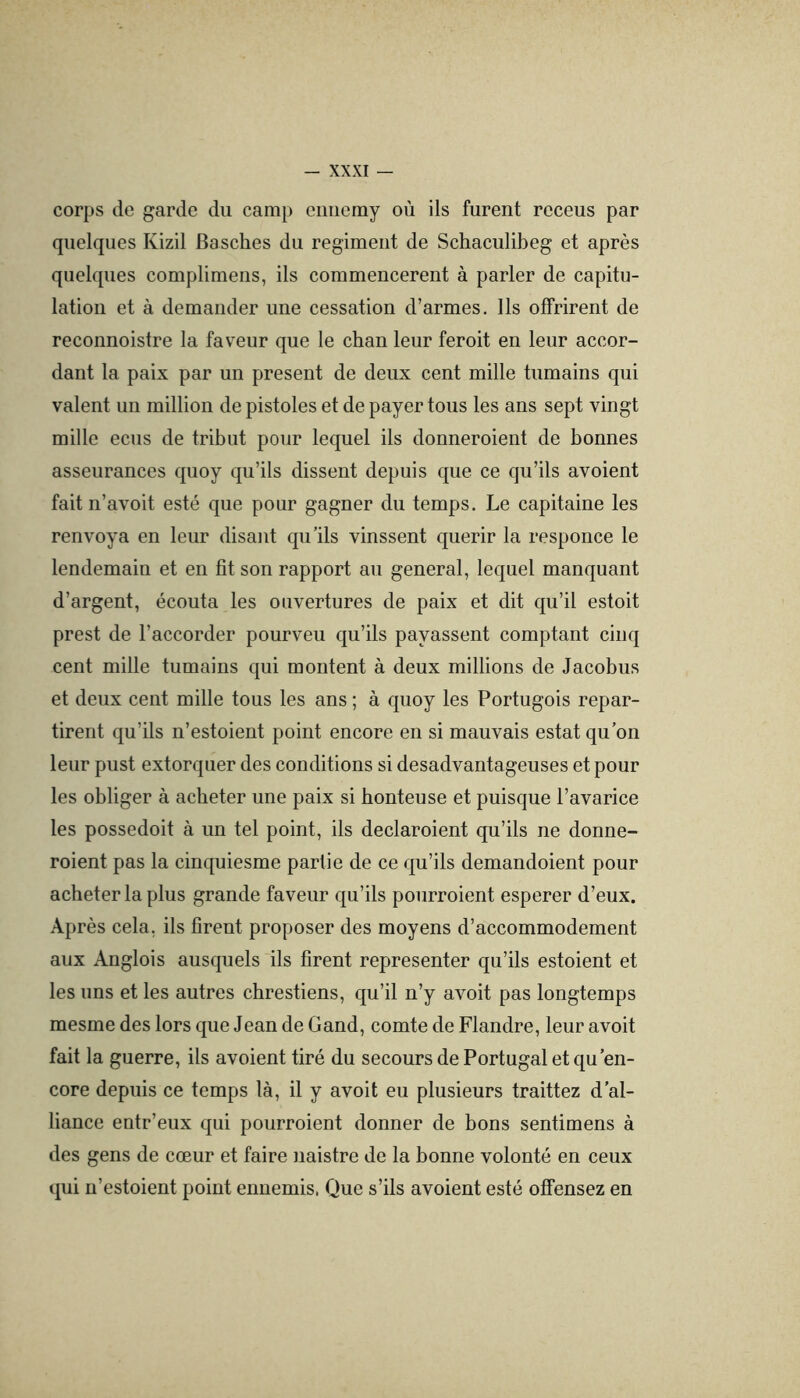 corps de garde du camp eiiiiemy où ils furent receus par quelques Kizil Basches du régiment de Schaculibeg et après quelques complimens, ils commencèrent à parler de capitu- lation et à demander une cessation d’armes. Ils offrirent de reconnoistre la faveur que le chan leur feroit en leur accor- dant la paix par un présent de deux cent mille tumains qui valent un million de pistoles et de payer tous les ans sept vingt mille ecus de tribut pour lequel ils donneroient de bonnes asseurances quoy qu’ils dissent depuis que ce qu’ils avoient fait n’avoit esté que pour gagner du temps. Le capitaine les renvoya en leur disant qu’ils vinssent quérir la responce le lendemain et en fit son rapport au general, lequel manquant d’argent, écouta les ouvertures de paix et dit qu’il estoit prest de l’accorder pourveu qu’ils payassent comptant cinq cent mille tumains qui montent à deux millions de Jacobus et deux cent mille tous les ans ; à quoy les Portugois repar- tirent qu’ils n’estoient point encore en si mauvais estât qu’on leur pust extorquer des conditions si desadvantageuses et pour les obliger à acheter une paix si honteuse et puisque l’avarice les possedoit à un tel point, ils declaroient qu’ils ne donne- roient pas la cinquiesme partie de ce qu’ils demandoient pour acheter la plus grande faveur qu’ils pourroient esperer d’eux. Après cela, ils firent proposer des moyens d’accommodement aux Anglois ausquels ils firent représenter qu’ils estaient et les uns et les autres chrestiens, qu’il n’y avoit pas longtemps mesme des lors que Jean de Gand, comte de Flandre, leur avoit fait la guerre, ils avoient tiré du secours de Portugal et qu'en- core depuis ce temps là, il y avoit eu plusieurs traitiez d’al- liance entr’eux qui pourroient donner de bons sentimens à des gens de cœur et faire naistre de la bonne volonté en ceux qui n’estoient point ennemis. Que s’ils avoient esté offensez en