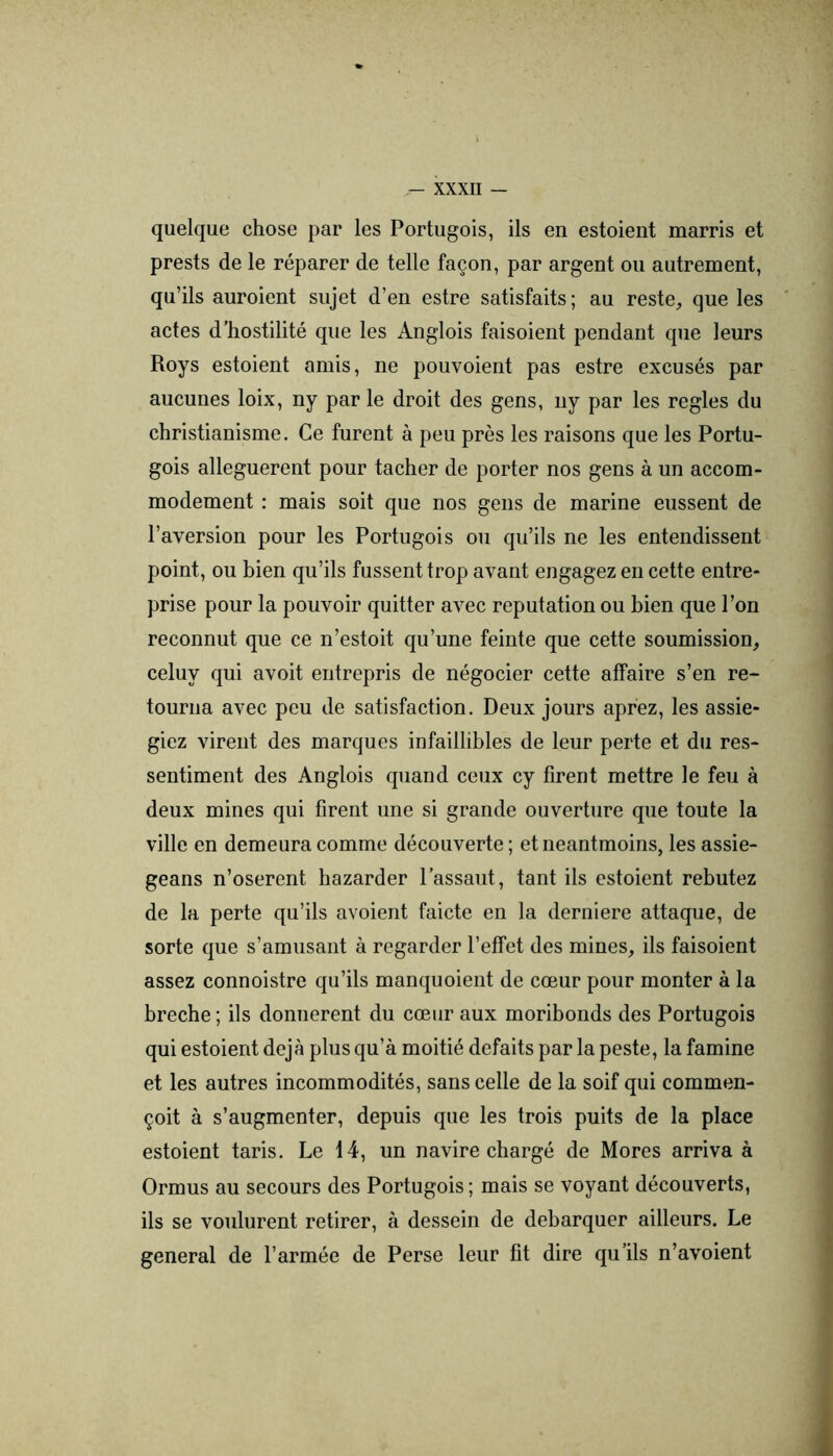 quelque chose par les Portugois, ils en estoient marris et prests de le réparer de telle façon, par argent on autrement, qu’ils auroient sujet d’en estre satisfaits; au reste, que les actes d’hostilité que les Anglois faisoient pendant que leurs Roys estoient amis, ne ponvoient pas estre excusés par aucunes loix, ny par le droit des gens, ny par les réglés du christianisme. Ce fnrent à peu près les raisons que les Portu- gois alléguèrent pour tacher de porter nos gens à un accom- modement : mais soit que nos gens de marine enssent de l’aversion pour les Portugois on qu’ils ne les entendissent point, ou bien qu’ils fussent trop avant engagez en cette entre- prise pour la pouvoir quitter avec réputation ou bien que l’on reconnut que ce n’estoit qu’une feinte que cette soumission, celuy qui avoit entrepris de négocier cette affaire s’en re- tourna avec peu de satisfaction. Deux jours aprez, les assié- giez virent des marques infaillibles de leur perte et du res- sentiment des Anglois quand ceux cy firent mettre le feu à deux mines qui firent une si grande ouverture que toute la ville en demeura comme découverte ; et neantmoins, les assie- geans n’oserent bazarder l’assaut, tant ils estoient rebutez de la perte qu’ils avoient faicte en la derniere attaque, de sorte que s’amusant à regarder l’effet des mines, ils faisoient assez connoistre qu’ils manquoient de cœur pour monter à la breche ; ils donnèrent du cœur aux moribonds des Portugois qui estoient déjà plus qu’à moitié défaits par la peste, la famine et les autres incommodités, sans celle de la soif qui commen- çoit à s’augmenter, depuis que les trois puits de la place estoient taris. Le 14, un navire chargé de Mores arriva à Ormus au secours des Portugois ; mais se voyant découverts, ils se voulurent retirer, à dessein de débarquer ailleurs. Le general de l’armée de Perse leur fit dire qu’ils n’avoient