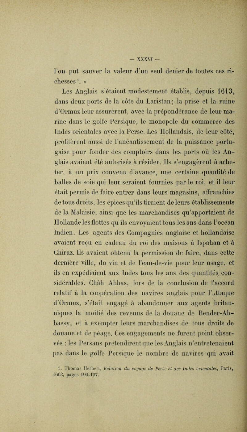 l’on put sauver la valeur d’un seul denier de toutes ces ri- chesses » Les Anglais s’étaient modestement établis, depuis 1613, dans deux ports de la côte du Laristau ; la prise et la ruine d’Ormuz leur assurèrent, avec la prépondérance de leur ma- rine dans le golfe Persique^ le monopole du commerce des Indes orientales avec la Perse. Les Hollandais, de leur côté, profitèrent aussi de ranéantissement de la puissance portu- gaise pour fonder des comptoirs dans les ports où les An- glais avaient été autorisés à résider. Ils s’engagèrent à ache- ter, à un prix convenu d’avance, une certaine quantité de balles de soie qui leur seraient fournies par le roi, et il leur était permis de faire entrer dans leurs magasins, affranchies de tous droits, les épices qu’ils tiraient de leurs établissements de la Malaisie, ainsi que les marchandises qu’apportaient de Hollande les flottes qu’ils envoyaient tous les ans dans l’océan Indien. Les agents des Compagnies anglaise et hollandaise avaient reçu en cadeau du roi des maisons à Ispahau et à Chiraz. Ils avaient obtenu la permission de faire, dans cette dernière ville, du vin et de l’ean-de-vie pour leur usage, et ils en expédiaient aux Indes tons les ans des quantités^ con- sidérables. Chah Ahhas, lors de la conclusion de l’accord relatif à la coopération des navires anglais pour l’attaque d’Ormuz, s’était engagé à aliandonner aux agents britan- niques la moitié des revenus de la douane de Bender-Ab- bassy, et à exempter leurs marchandises de tous droits de douane et de péage. Ces engagements ne furent point obser- vés ; les Persans prétendirent que les Anglais n’entretenaient pas dans le golfe Persique le nomhrc de navires qui avait 1. Thomas Herbert, liclation du voyage de Perse et des Indes orientales, Paris, 1663, pages 190-197.