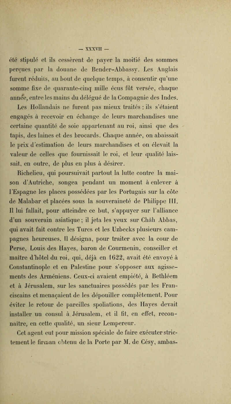 été stipulé et ils cessèrent de payer la moitié des sommes perçues par la douane de Reiider-Abbassy. Les Anglais furent réduiis, au bout de quelque temps, à consentir qu’une somme fixe de quarante-cinq mille écus fût versée, chaque annee, entre les mains du délégué de la Compagnie des Indes. Les Hollandais ne furent pas mieux traités : ils s’étaient engagés à recevoir en échange de leurs marchandises nne certaine quantité de soie appartenant au roi, ainsi que des - tapis, des laines et des brocards. Chaque année, on abaissait le prix d’estimation de lenrs marchandises et on élevait la valeur de celles que fournissait le roi, et leur qualité lais- sait, en outre, de plus en plus à désirer. Richelieu, qui poursuivait partout la lutte contre la mai- son d’Autriche, songea pendant un moment à enlever à l’Espagne les places possédées par les Portugais sur la côte de Malabar et placées sous la souveraineté de Philippe HL Il lui fallait, pour atteindre ce but, s’appuyer sur l’alliance d’un souverain asiatique ; il jeta les yeux sur Chah Abbas, qui avait fait contre les Turcs et les Uzbecks plusieurs cam- pagnes henreuses. 11 désigna, ponr traiter avec la cour de Perse, Louis des Hayes, baron de Courmenin, conseiller et maître d’hôtel du roi, qui, déjà en 1622, avait été envoyé à Constantinople et en Palestine pour s’opposer aux agisse- ments des Arméniens. Ceux-ci avaient empiété, à Rethléem et à Jérusalem, sur les sanctuaires possédés par les Fran- ciscains et menaçaient de les dépouiller complètement. Pour éviter le retour de pareilles spoliations, des Hayes devait installer un consul à Jérusalem, et il fit, en effet, recon- naître, en cette qualité, un sieur Lempereur. Cet agent eut pour mission spéciale de faire exécuter stric- tement le firman obtenu de la Porte par M. de Césy, ambas-