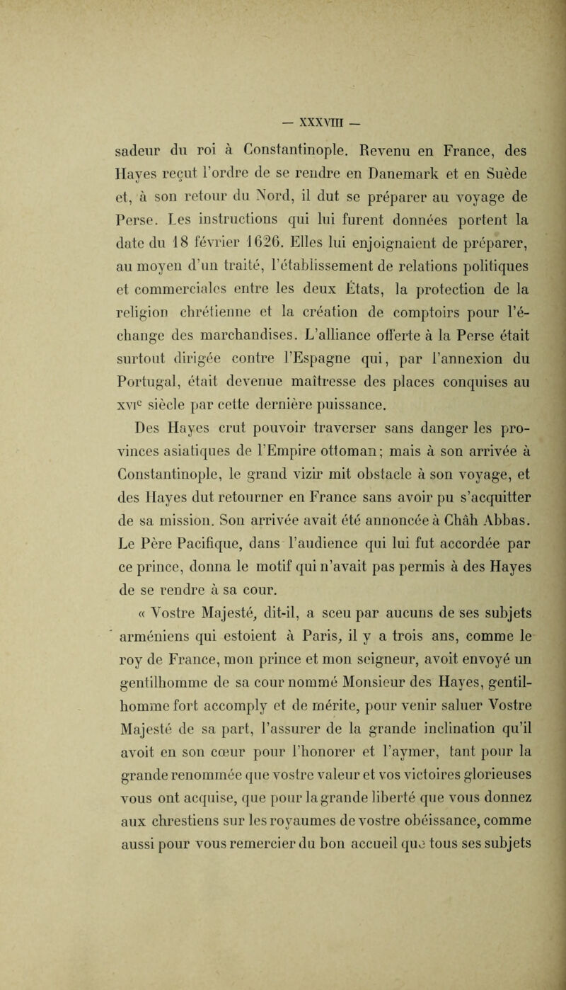 sadeiir du roi à Constantinople. Revenu en France, des Hayes reçut l’ordre de se rendre en Danemark et en Suède et, à son retour du Nord, il dut se préparer au voyage de Perse. Les instructions qui lui furent données portent la date du 18 février 1626. Elles lui enjoignaient de préparer, au moyen d’un traité, l’établissement de relations politiques et commerciales entre les deux États, la protection de la religion chrétienne et la création de comptoirs pour l’é- change des marchandises. L’alliance offerte à la Perse était surtout dirigée contre l’Espagne qui, par l’annexion du Portugal, était devenue maîtresse des places conquises au xvi^^ siècle par cette dernière puissance. Des Hayes crut pouvoir traverser sans danger les pro- vinces asiatiques de l’Empire ottoman; mais à son arrivée à Constantinople, le grand vizir mit obstacle à son voyage, et des Hayes dut retourner en France sans avoir pu s’acquitter de sa mission. Son arrivée avait été annoncée à Châh Abbas. Le Père Pacifique, dans l’audience qui lui fut accordée par ce prince, donna le motif qui n’avait pas permis à des Hayes de se rendre à sa cour. « Vostre Majesté, dit-il, a sceu par aucuns de ses subjets arméniens qui estoient à Paris, il y a trois ans, comme le roy de France, mon prince et mon seigneur, avoit envoyé un gentilhomme de sa cour nommé Monsieur des Hayes, gentil- homme fort accomply et de mérite, pour venir saluer Vostre Majesté de sa part, l’assurer de la grande inclination qu’il avoit en son cœur pour l’honorer et l’aymer, tant pour la grande renommée que vostre valeur et vos victoires glorieuses vous ont acquise, que pour la grande liberté que vous donnez aux chrestiens sur les royaumes de vostre obéissance, comme aussi pour vous remercier du bon accueil que tous ses subjets