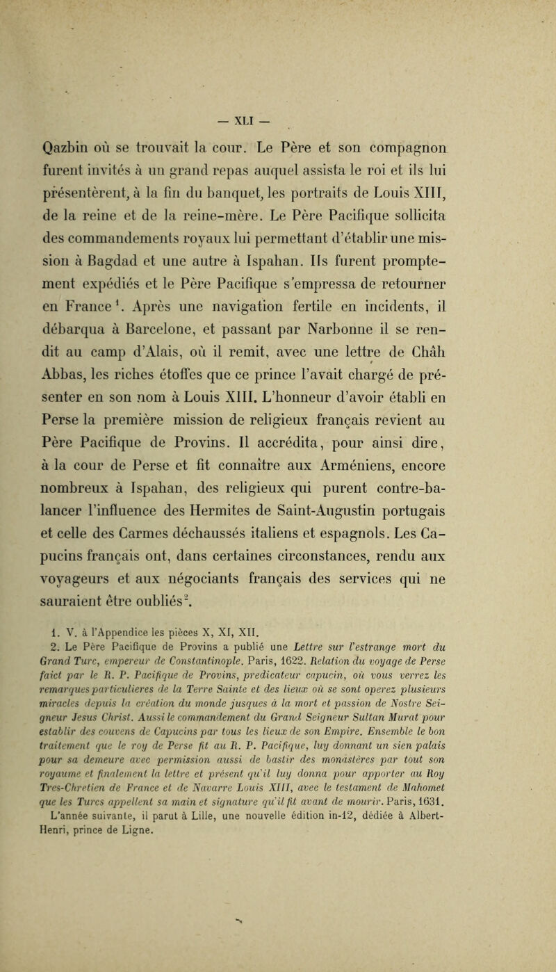 Qazbin où se trouvait la cour. Le Père et son compagnon furent invités à un grand repas auquel assista le roi et ils lui présentèrent, à la fin du banquet, les portraits de Louis XIII, de la reine et de la reine-mère. Le Père Pacifique sollicita des commandements royaux lui permettant d’établir une mis- sion à Bagdad et une autre à Ispahan. Ils furent prompte- ment expédiés et le Père Pacifique s’empressa de retourner en France L Après une navigation fertile en incidents, il débarqua à Barcelone, et passant par Narbonne il se ren- dit au camp d’Alais, où il remit, avec une lettre de Chah Abhas, les riches étoffes que ce prince l’avait chargé de pré- senter en son nom à Louis XIII. L’honneur d’avoir établi en Perse la première mission de religieux français revient au Père Pacifique de Provins. Il accrédita, pour ainsi dire, à la cour de Perse et fit connaître aux Arméniens, encore nombreux à Ispahan, des religieux qui purent contre-ba- lancer l’influence des Hermites de Saint-Augustin portugais et celle des Carmes déchaussés italiens et espagnols. Les Ca- pucins français ont, dans certaines circonstances, rendu aux voyageurs et aux négociants français des services qui ne sauraient être oubliés ^ 1. V. à l’Appeadice les pièces X, XI, XII. 2. Le Père Pacifique de Provins a publié une Lettre sur l’estrange mort du Grand Turc, empereur de Constantinople. Paris, 1622. Relation du voyage de Perse faict par le R. P. Pacifique de Provins, prédicateur capucin, où vo^ls verrez les remarques particulières de la Terre Sainte et des lieux où se sont operez plusieurs miracles depuis la création du monde jusques à la mort et passion de Nostre Sei- gneur Jésus Christ. Aussi le commandement du Grand Seigneur Sultan Murat pour establir des couvens de Capucins par tous les lieux de son Empire. Ensemble le bon traitement que le roy de Perse fit au R. P. Pacifique, luy donnant un sien palais pour sa demeure avec permission aussi de bastir des monastères par tout son royaume et finalement la lettre et présent qu'il luy donna pour apporter au Roy Tl •es-Chretien de France et de Navarre Louis XIII, avec le testament de Mahomet que les Tu7'cs appellent sa main et signature qu’il fit avant de mourir. Paris, 1631. L’année suivante, il parut à Lille, une nouvelle édition in-12, dédiée à Albert- Henri, prince de Ligne.