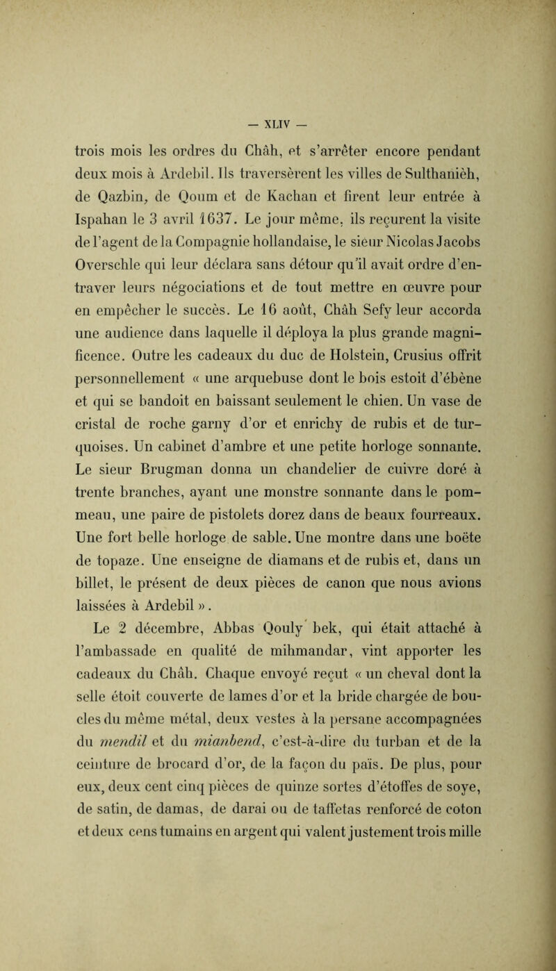 trois mois les ordres du Chah, et s’arrêter encore pendant deux mois à Ardebil. Ils traversèrent les villes de Sulthanièh, de Qazbin, de Qonm et de Kachan et firent leur entrée à Ispahan le 3 avril 1637. Le jour même, ils reçurent la visite de l’agent de la Compagnie hollandaise, le sieur Nicolas Jacobs Overschle qui leur déclara sans détour qu’il avait ordre d’en- traver leurs négociations et de tout mettre en œuvre pour en empêcher le succès. Le 16 août. Chah Sefy leur accorda une audience dans laquelle il déploya la plus grande magni- ficence. Outre les cadeaux du duc de Holstein, Crusius offrit personnellement « une arquebuse dont le bois estoit d’ébène et qui se bandoit en baissant seulement le chien. Un vase de cristal de roche garny d’or et enrichy de rubis et de tur- quoises. Un cabinet d’ambre et une petite horloge sonnante. Le sieur Brugman donna un chandelier de cuivre doré à trente branches, ayant une monstre sonnante dans le pom- meau, une paire de pistolets dorez dans de beaux fourreaux. Une fort belle horloge de sable. Une montre dans une boëte de topaze. Une enseigne de diamans et de rubis et, dans un billet, le présent de deux pièces de canon que nous avions laissées à Ardebil » . Le 2 décembre, Abbas Qouly bek, qui était attaché à l’ambassade en qualité de mihmandar, vint apporter les cadeaux du Chah. Chaque envoyé reçut « un cheval dont la selle étoit couverte de lames d’or et la bride chargée de bou- cles du même métal, deux vestes à la persane accompagnées du rnendil et du mianhend, c’est-à-dire du turban et de la ceinture de brocard d’or, de la façon du pais. De plus, pour eux, deux cent cinq pièces de quinze sortes d’étoffes de soye, de satin, de damas, de darai ou de taffetas renforcé de coton et deux cens tumains en argent qui valent justement trois mille