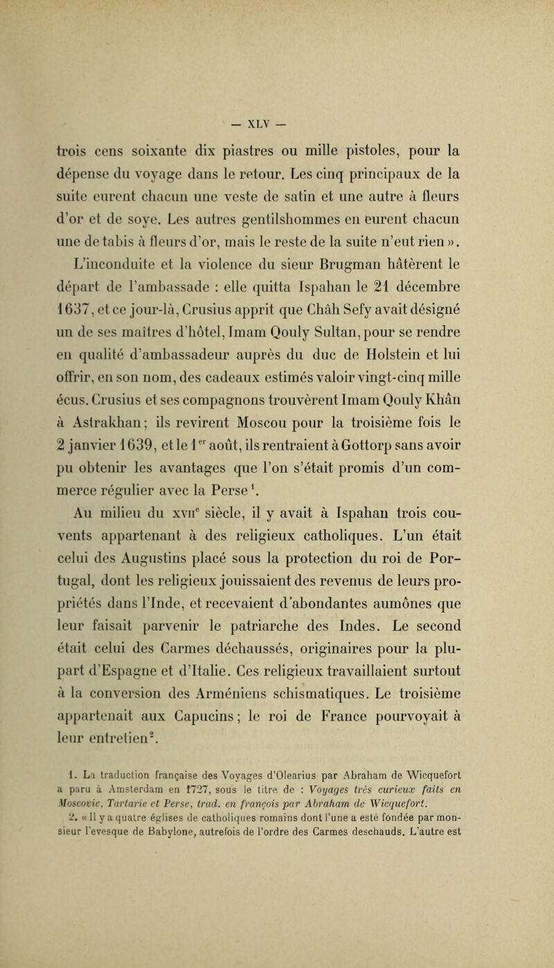 trois cens soixante dix piastres ou mille pistoles, pour la dépense du voyage dans le retour. Les cinq principaux de la suite eurent chacun une veste de satin et une autre à fleurs d’or et de soye. Les autres gentilshommes en eurent chacun une de tabis à fleurs d’or, mais le reste de la suite n’eut rien ». L’inconduite et la violence du sieur Brugman hâtèrent le départ de l’ambassade : elle quitta Ispahaii le 21 décembre 1637, et ce jour-là, Crusius apprit que Chah Sefy avait désigné un de ses maîtres d’hôtel. Imam Qouly Sultan, pour se rendre en qualité d’ambassadeur auprès du duc de Holstein et lui offrir, en son nom, des cadeaux estimés valoir vingt-cinq mille écus. Crusius et ses compagnons trouvèrent Imam Qouly Khan à Astrakhan ; ils revirent Moscou pour la troisième fois le 2 janvier 1639, et le 1 août, ils rentraient à Gottorp sans avoir pu obtenir les avantages que l’on s’était promis d’un com- merce régulier avec la Perse \ Au milieu du xvii® siècle, il y avait à Ispahau trois cou- vents appartenant à des religieux catholiques. L’un était celui des Augustins placé sous la protection du roi de Por- tugal, dont les religieux jouissaient des revenus de leurs pro- priétés dans l’Inde, et recevaient d’abondantes aumônes que leur faisait parvenir le patriarche des Indes. Le second était celui des Carmes déchaussés, originaires pour la plu- part d’Espagne et d’Italie. Ces religieux travaillaient surtout à la conversion des Arméniens schismatiques. Le troisième a})partenait aux Capucins ; le roi de France pourvoyait à leur entretien'. 1. La tracluclion française des Voyages d’Olearius par Abraham de Wicquefort a paru à Amsterdam en Î727, sous le titre de ; Voyages très curieux faits en Moscovie, Tartarie et Perse, trad. en français par Abraham de Wicquefort. 2. « Il y a quatre églises de catholiques romains dont l’une a esté fondée par mon- sieur l'evesque de Babylone, autrefois de l’ordre des Carmes deschauds. L’autre est