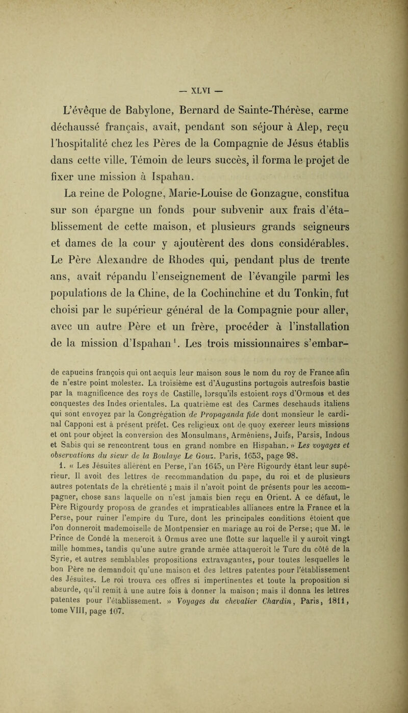 — XL VI — L’évêque de Babylone, Bernard de Sainte-Thérèse, carme déchaussé français, avait, pendant son séjour à Alep, reçu l’hospitalité chez les Pères de la Compagnie de Jésus établis dans cette ville. Témoin de leurs succès, il forma le projet de fixer une mission à Ispahan, La reine de Pologne, Marie-Louise de Gonzague, constitua sur son épargne un fonds pour subvenir aux frais d’éta- blissement de cette maison, et plusieurs grands seigneurs et dames de la cour y ajoutèrent des dons considérables. Le Père Alexandre de Rhodes qui, pendant plus de trente ans, avait répandu l’enseignement de l’évangile parmi les populations de la Chine, de la Cochinchine et du Tonkin, fut choisi par le supérieur général de la Compagnie pour aller, avec un autre Père et un frère, procéder à l’installation de la mission d’Ispahan*. Les trois missionnaires s’embar- de capucins françois qui ont acquis leur maison sous le nom du roy de France afin de n’eslre point molestez. La troisième est d’Augustins portugois autresfois bastie par la magnificence des roys de Castille, lorsqu’ils estoient roys d’Ormous et des conquestes des Indes orientales. La quatrième est des Carmes deschauds italiens qui sont envoyez par la Congrégation de Propaganda fide dont monsieur le cardi- nal Capponi est à présent préfet. Ces religieux ont de quoy exercer leurs missions et ont pour object la conversion des Monsulmans, Arméniens, Juifs, Parsis, Indous et Sabis qui se rencontrent tous en grand nombre en Hispahan. » Les voyages et observations du sieur de la Boulaye Le Gouz. Paris, 1653, page 98. 1. « Les Jésuites allèrent en Perse, l’an 1645, un Père Rigourdy étant leur supé- rieur. Il avoit des lettres de recommandation du pape, du roi et de plusieurs autres potentats de la chrétienté ; mais il n’avoit point de présents pour les accom- pagner, chose sans laquelle on n’est jamais bien reçu en Orient. A ce défaut, le Père Rigourdy proposa de grandes et impraticables alliances entre la France et la Perse, pour ruiner l’empire du Turc, dont les principales conditions éloient que l’on donneroit mademoiselle de Montpensier en mariage au roi de Perse; que M. le Prince de Condé la meneroit à Ormus avec une flotte sur laquelle il y auroit vingt mille hommes, tandis qu’une autre grande armée attaqueroit le Turc du côté de la Syrie, et autres semblables propositions extravagantes, pour toutes lesquelles le bon Père ne demandoit qu’une maison et des lettres patentes pour l’établissement des Jésuites. Le roi trouva ces offres si impertinentes et toute la proposition si absurde, qu’il remit à une autre fois à donner la maison; mais il donna les lettres patentes pour l’établissement. » Voyages du chevalier Chardin, Paris, 1811, tome VIH, page 107.