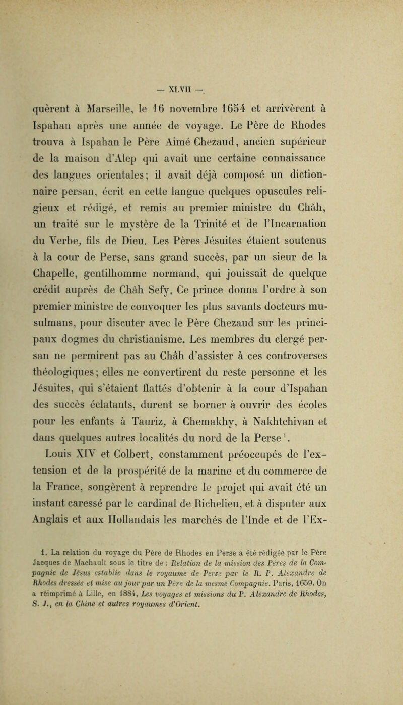 quèrent à Marseille, le 16 novembre 1654 et arrivèrent à Ispahan après une année de voyage. Le Père de Rhodes trouva à Ispahan le Père Aimé Chezaud, ancien supérieur de la maison d’Alep qui avait une certaine connaissance des langues orientales; il avait déjà composé un diction- naire persan, écrit en cette langue quelques opuscules reli- gieux et rédigé, et remis au premier ministre du Chah, un traité sur le mystère de la Trinité et de P Incarnation du Verbe, fils de Dieu. Les Pères Jésuites étaient soutenus à la cour de Perse, sans grand succès, par un sieur de la Chapelle, gentilhomme normand, qui jouissait de quelque crédit auprès de Chah Sefy. Ce prince donna l’ordre à son premier ministre de convocpier les plus savants docteurs mu- siümans, pour discuter avec le Père Chezaud sur les princi- paux dogmes du christianisme. Les membres du clergé per- san ne permirent pas au Chah d’assister à ces controverses théologiques ; elles ne convertirent du reste personne et les Jésuites, qui s’étaient flattés d’obtenir à la cour d’Ispahan des succès éclatants, durent se borner à ouvrir des écoles pour les enfants à Tauriz, à Chemakhy, à Nakhtchivan et dans quelques autres localités du nord de la Perse L Louis XIV et Colbert, constamment préoccupés de l’ex- tension et de la prospérité de la marine et du commerce de la France, songèrent à reprendre le projet qui avait été un instant caressé par le cardinal de Richelieu, et à disputer aux Anglais et aux Hollandais les marchés de l’Inde et de l’Ex- 1. La relation du voyage du Père de Rhodes en Perse a été rédigée par le Père Jacques de Machault sous le titre de ; Relation de la mission des Pères de la Com-^ pagnie de Jésus estahlie dans le royaume de Perse par le R. P. Alexandre de Rhodes dressée et mise au jour par un Père de la mesme Compagnie. Paris, 1659. On a réimprimé à Lille, en 1881, Les voyages et missions du P. Alexandre de Rhodes, S. J., en la Chine et autres royaumes d’Orient.
