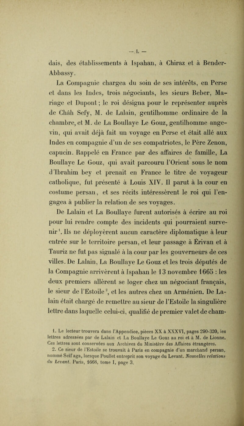 dais, des établissements à Ispahan, à Chiraz et à Bender- Abbassy. La Compagnie chargea du soin de ses intérêts, en Perse et dans les Indes, trois négociants, les sieurs Beber, Ma- riage et Dupont ; le roi désigna pour le représenter auprès de Chah Sefy, M. de Lalain, gentilhomme ordinaire de la chambre, et M. de La Boullaye Le Gouz, gentilhomme ange- vin, qui avait déjà fait un voyage en Perse et était allé aux Indes en compagnie d’un de ses compatriotes, le Père Zenon, capucin. Bappelé en France par des affaires de famille, La Boullaye Le Gouz, qui avait parcouru l’Orient sous le nom d’ibrahim bey et prenait en France le titre de voyageur catholique, fut présenté à Louis XIV. Il parut à la cour en costume persan, et ses récits intéressèrent le roi qui l’en- gagea à publier la relation de ses voyages. De Lalain et La Boullaye furent autorisés à écrire au roi pour lui rendre compte des incidents qui pourraient surve- nir*. Ils ne déployèrent aucun caractère diplomatique à leur entrée sur le territoire persan, et leur passage à Érivan et à Tauriz ne fut pas signalé à la cour par les gouverneurs de ces villes. De Lalain, La Boullaye Le Gouz et les trois députés de la Compagnie arrivèrent à Ispahan le 13 novembre 1665 : les deux premiers allèrent se loger chez un négociant français, le sieur de l’Estoile et les autres chez un Arménien. De La- lain était chargé de remettre au sieur de l’Estoile la singulière lettre dans laquelle celui-ci, qualifié de premier valet de cham- 1. Le lecteur trouvera dans l’Appendice, pièces XX à XXXVI, pages 290-320, les lettres adressées par de Lalain et La Boullaye Le Gouz au roi et à M. de Lionne. Ces lettres sont conservées aux Archives du Ministère des Affaires étrangères. 2. Ce sieur de l’Estoile se trouvait à Paris en compagnie d’un marchand persan, nommé Seïf aga, lorsque Poullet entreprit son voyage du Levant. Nouvelles relations du Levant. Paris, 1668, tome I, page 3. i
