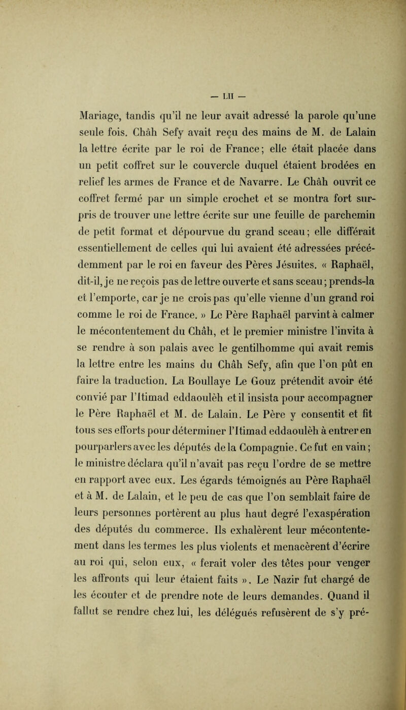 Mariage, tandis qu’il ne leur avait adressé la parole qu’une seule fois. Chah Sefy avait reçu des mains de M. de Lalain la lettre écrite par le roi de France ; elle était placée dans un petit coffret sur le couvercle duquel étaient brodées en relief les armes de France et de Navarre. Le Chah ouvrit ce coffret fermé par un simple crochet et se montra fort sur- pris de trouver une lettre écrite sur une feuille de parchemin de petit format et dépourvue du grand sceau ; elle différait essentiellement de celles qui lui avaient été adressées précé- demment par le roi en faveur des Pères Jésuites. « Raphaël, dit-il, je ne reçois pas de lettre ouverte et sans sceau ; prends-la et l’emporte, car je ne crois pas qu’elle vienne d’un grand roi comme le roi de France. » Le Père Raphaël parvint à calmer le mécontentement du Châh, et le premier ministre l’invita à se rendre à son palais avec le gentilhomme qui avait remis la lettre entre les mains du Châh Sefy, afin que l’on pût en faire la traduction. La Roullaye Le Gouz prétendit avoir été convié par l’itimad eddaoulèh et il insista pour accompagner le Père Raphaël et M. de Lalain. Le Père y consentit et fit tous ses efforts pour déterminer l’Itimad eddaoulèh à entrer en pourparlers avec les députés delà Compagnie. Ce fut en vain; le ministre déclara qu’il n’avait pas reçu l’ordre de se mettre en rapport avec eux. Les égards témoignés au Père Raphaël et à M. de Lalain, et le peu de cas que l’on semblait faire de leurs personnes portèrent au plus haut degré l’exaspération des députés du commerce. Ils exhalèrent leur mécontente- ment dans les termes les plus violents et menacèrent d’écrire au roi qui, selon eux, « ferait voler des têtes pour venger les affronts qui leur étaient faits ». Le Nazir fut chargé de les écouter et de prendre note de leurs demandes. Quand il fallut se rendre chez lui, les délégués refusèrent de s’y pré-