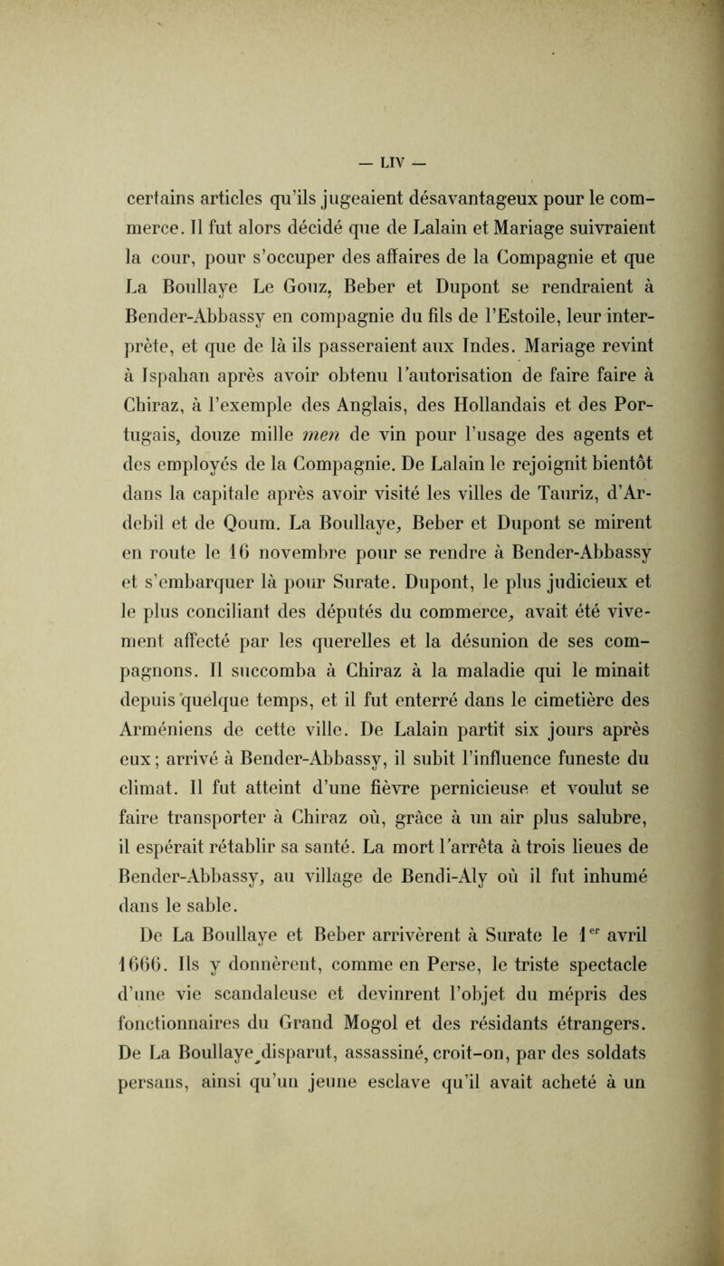 certains articles qu’ils jugeaient désavantageux pour le com- merce. 11 fut alors décidé que de Lalain et Mariage suivraient la cour, pour s’occuper des affaires de la Compagnie et que La Boullaye Le Gouz, Beber et Dupont se rendraient à Bender-Abbassy en compagnie du fils de l’Estoile, leur inter- prète, et que de là ils passeraient aux Indes. Mariage revint à Ispahan après avoir obtenu l’autorisation de faire faire à Chiraz, à l’exemple des Anglais, des Hollandais et des Por- tugais, douze mille men de vin pour l’usage des agents et des employés de la Compagnie. De Lalain le rejoignit bientôt dans la capitale après avoir visité les villes de Tauriz, d’Ar- debil et de Qoum. La Boullaye, Beber et Dupont se mirent en route le 16 novembre pour se rendre à Bender-Abbassy et s’embarquer là pour Surate. Dupont, le plus judicieux et le plus conciliant des députés du commerce, avait été vive- ment affecté par les querelles et la désunion de ses com- pagnons. 11 succomba à Chiraz à la maladie qui le minait depuis quelque temps, et il fut enterré dans le cimetière des Arméniens de cette ville. De Lalain partit six jours après eux ; arrivé à Bender-Abbassy, il subit l’influence funeste du climat. 11 fut atteint d’une fièvre pernicieuse et voulut se faire transporter à Chiraz où, grâce à un air plus salubre, il espérait rétablir sa santé. La mort l’arrêta à trois lieues de Bender-Abbassy, au village de Bendi-Aly où il fut inhumé dans le sable. De La Boullaye et Beber arrivèrent à Surate le 1 avril 1666. Ils y donnèrent, comme en Perse, le triste spectacle d’une vie scandaleuse et devinrent l’objet du mépris des fonctionnaires du Grand Mogol et des résidants étrangers. De La Boullaye^disparut, assassiné, croit-on, par des soldats persans, ainsi qu’un jeune esclave qu’il avait acheté à un