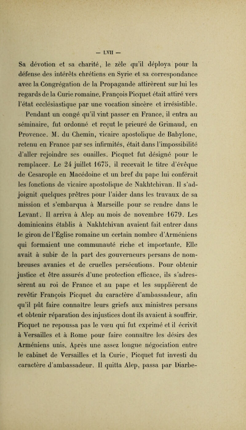 Sa dévotion et sa charité, le zèle qu’il déploya pour la défense des intérêts chrétiens en Syrie et sa correspondance avec la Congrégation de la Propagande attirèrent sur lui les regards de la Curie romaine. François Picquet était attiré vers l’état ecclésiastique par une vocation sincère et irrésistible. Pendant un congé qu’il vint passer en France, il entra au séminaire, fut ordonné et reçut le prieuré de Grimaud, en Provence. M. du Chemin, vicaire apostolique de Babylone, retenu en France par ses infirmités, était dans l’impossibilité d’aller rejoindre ses ouailles. Picquet fut désigné pour le remplacer. Le 24 juillet 1675, il recevait le titre d’évêque de Cesarople en Macédoine et un bref du pape lui conférait les fonctions de vicaire apostolique de Nakhtchivan. 11 s’ad- joignit quelques prêtres pour l’aider dans les travaux de sa mission et s’embarqua à Marseille pour se rendre dans le Levant. Il arriva à Alep au mois de novembre 1679. Les dominicains établis à Nakhtchivan avaient fait entrer dans le giron de l’Église romaine un certain nombre d’Arméniens qui formaient une communauté riche et importante. Elle avait à subir de la part des gouverneurs persans de nom- breuses avanies et de cruelles persécutions. Pour obtenir justice et être assurés d’une protection efficace, ils s’adres- sèrent au roi de France et au pape et les supplièrent de revêtir François Picquet du caractère d’ambassadeur, afin qu’il put faire connaître leurs griefs aux ministres persans et obtenir réparation des injustices dont ils avaient à souffrir. Picquet ne repoussa pas le vœu qui fut exprimé et il écrivit à Versailles et à Rome pour faire connaître les désirs des Arméniens unis. Après une assez longue négociation entre le cabinet de Versailles et la Curie, Picquet fut investi du caractère d’ambassadeur. Il quitta Alep, passa par Diarbe-