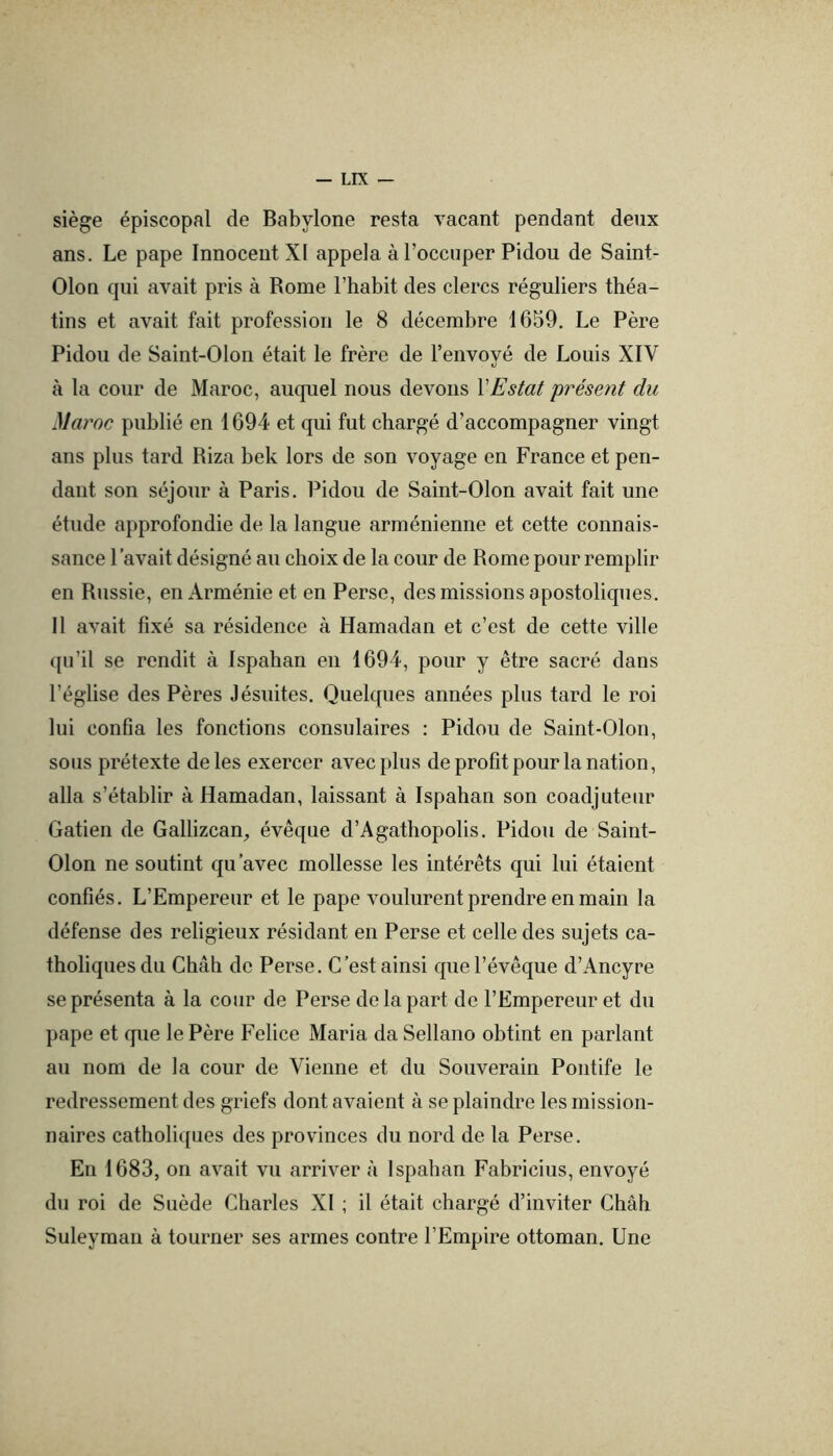 siège épiscopal de Babylone resta vacant pendant deux ans. Le pape Innocent XI appela à l’occuper Pidou de Saint- Olon qui avait pris à Rome l’habit des clercs réguliers théa- tins et avait fait profession le 8 décembre 1659. Le Père Pidou de Saint-Olon était le frère de l’envové de Louis XIV V à la cour de Maroc, auquel nous devons VEstât présent du Maroc publié en 1694 et qui fut chargé d’accompagner vingt ans plus tard Riza bek lors de son voyage en France et pen- dant son séjour à Paris. Pidou de Saint-Olon avait fait une étude approfondie de la langue arménienne et cette connais- sance l’avait désigné au choix de la cour de Rome pour remplir en Russie, en Arménie et en Perse, des missions apostoliques. Il avait fixé sa résidence à Hamadan et c’est de cette ville qu’il se rendit à Ispahan en 1694, pour y être sacré dans l’église des Pères Jésuites. Quelques années plus tard le roi lui confia les fonctions consulaires : Pidou de Saint-Olon, sous prétexte de les exercer avec plus de profit pour la nation, alla s’établir à Hamadan, laissant à Ispahan son coadjuteur Gatien de Gallizcan, évêque d’Agathopolis. Pidou de Saint- Olon ne soutint qu’avec mollesse les intérêts qui lui étaient confiés. L’Empereur et le pape voulurent prendre en main la défense des religieux résidant en Perse et celle des sujets ca- tholiques du Châb de Perse. C’est ainsi que l’évêque d’Ancyre se présenta à la cour de Perse de la part de l’Empereur et du pape et que le Père Felice Maria da Sellano obtint en parlant au nom de la cour de Vienne et du Souverain Pontife le redressement des griefs dont avaient à se plaindre les mission- naires catholiques des provinces du nord de la Perse. En 1683, on avait vu arriver à Ispahan Fabricius, envoyé du roi de Suède Charles XI ; il était chargé d’inviter Chah Suleyman à tourner ses armes contre l’Empire ottoman. Une