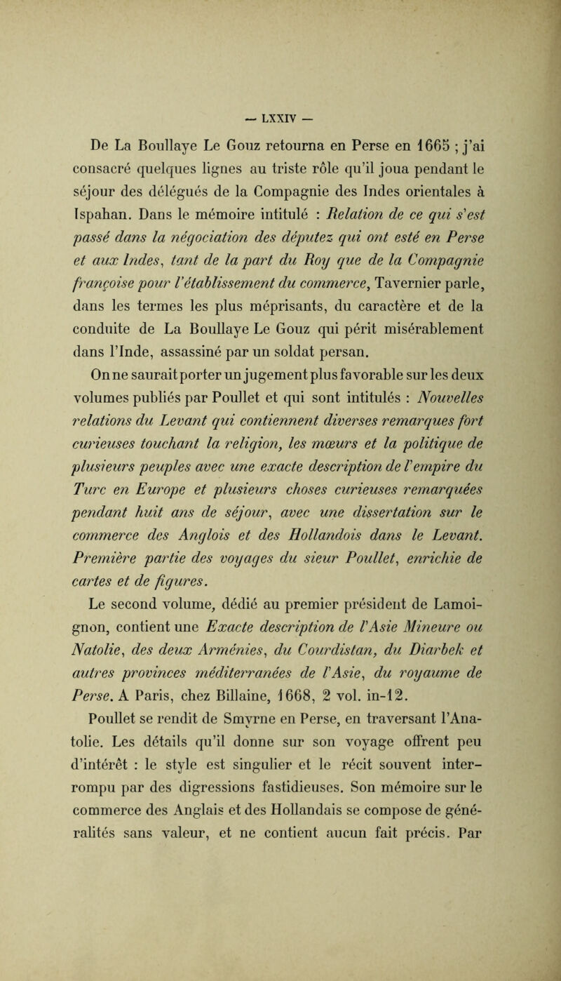 De La Boullaye Le Gonz retourna en Perse en 1665 ; j’ai consacré quelques lignes au triste rôle qu’il joua pendant le séjour des délégués de la Compagnie des Indes orientales à Ispahan. Dans le mémoire intitulé : Relation de ce qui s'est passé dans la négociation des députez qui ont esté en Perse et aux Indes, tant de la part du Roy que de la Compagnie française pour Vétablissement du commerce, Tavernier parle, dans les termes les plus méprisants, du caractère et de la conduite de La Boullaye Le Gouz qui périt misérablement dans l’Inde, assassiné par un soldat persan. Onne saurait porter un jugement plusfavorable sur les deux volumes publiés par Poullet et qui sont intitulés : Nouvelles relations du Levant qui contiennent diverses remarques fort curieuses touchant la religion, les mœurs et la politique de plusieurs peuples avec une exacte description de l’empire du Turc en Europe et plusieurs choses curieuses remarquées pe7idant huit ans de séjour, avec une dissertation sur le commerce des Anglais et des Hollandais dans le Levant. Première partie des voyages du sieur Poullet, enrichie de cartes et de figures. Le second volume, dédié au premier président de Lamoi- gnon, contient une Exacte description de VAsie Mineure ou Natolie, des deux Arménies, du Courdistan, du Diarbek et autres provinces méditerranées de VAsie, du royaume de Perse. A Paris, chez Billaine, 1668, 2 vol. in-12. Poullet se rendit de Smvrne en Perse, en traversant l’Ana- K * tolie. Les détails qu’il donne sur son voyage offrent peu d’intérêt : le style est singulier et le récit souvent inter- rompu par des digressions fastidieuses. Son mémoire sur le commerce des Anglais et des Hollandais se compose de géné- ralités sans valeur, et ne contient aucun fait précis. Par