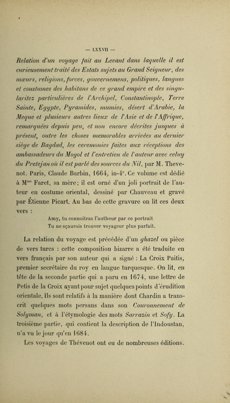 Relation d'un voyage fait au Levant dans laquelle il est curieusement traité des Estats sujets au Grand Seigneur^ des mœurs^ religions, forces, gouvernemens, politiques, langues et coustumes des hahitans de ce grand empire et des singu- laritez particulières de l'Archipel, Constantinople, Terre Sainte, Egypte, Pyramides, mumies, désert d’Arabie, la Meque et plusieurs autres lieux de ïAsie et de l'Affrique, remarquées depuis peu, et non encore décrites jusques à présent, outre les choses mémorables arrivées au dernier siège de Bagdad, les ceremonies faites aux réceptions des ambassadeurs du Mogol et l’entretien de hauteur avec celuy du Pretejanoü il est parlé des sources du Nil, par M. Theve- iiot. Paris, Claude Barbin, 1664;, in-4“.Ce x^oliime est dédié à M’® Faret, sa mère; il est orné d’un joli portrait de Fau- teur en costume oriental, dessiné par Chauveau et gravé par Étienne Picart. Au bas de cette gravure on lit ces deux vers ; Amy, tu connoitras l’autheur par ce portrait Tu ne sçaurois trouver voyageur plus parfait. La relation du voyage est précédée d’un ghazel ou pièce de vers turcs : cette composition bizarre a été traduite en vers français par son auteur qui a signé : La Croix Paitis, premier secrétaire du roy en langue turquesque. On lit, en tête de la seconde partie qui a paru en 1674, une lettre de Petis de la Croix ayant pour sujet quelques points d’érudition orientale, îls sont relatifs à la manière dont Chardin a trans- crit quelques mots persans dans son Couronnement de Solyman, et à l’étymologie des mots Sarrazin et Sofy. La troisième partie, qui contient la description de l’Indoustan, n’a vu le jour qu’en 1684. Les voyages de Tbévenot ont eu de nombreuses éditions.