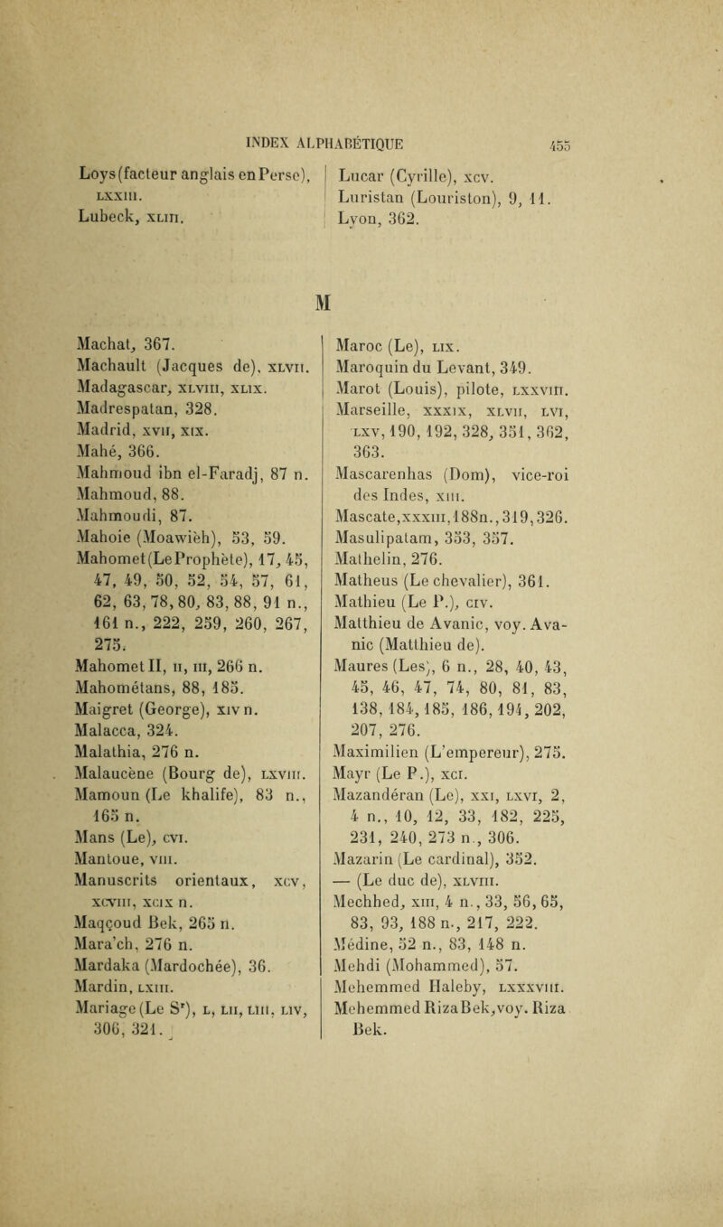 Loys(facteuranglais enPerse), | Lucar (Cyrille), xcv. Lxxni. I Luristan (Louriston), 9, 11. Lubeck, xuii. Lyon, 362. M Mâchât, 367. Machault (Jacques de), xlvii. Madagascar, xlviii, xlix. Madrespatan, 328. Madrid, xvii, xix. Mahé, 366. Mahmoud ibn el-Faradj, 87 n. Mahmoud, 88. Mahmoudi, 87. Mahoie (Moawièh), 33, 39. xMahomet(LeProphète), 17, 43, 47, 49, 30, 32, 34, 37, 61, 62, 63,78,80, 83,88, 91 n., 161 n., 222, 239, 260, 267, 273. Mahomet II, n, iii, 266 n. Mahométans, 88, 183. Maigret (George), xivn. Malacca, 324. Malathia, 276 n. Malaucène (Bourg de), lxvju. Mamoun (Le khalife), 83 n., 163 n. Mans (Le), cvi. Mantoue, viii. Manuscrits orientaux, xcv, xcxnii, xcix n. Alaqçoud Bek, 263 n. Mara’ch, 276 n. Mardaka (Mardochée), 36. Mardin, lxhi. Mariage (Le S'), l, lu, un, uv, 306,321. Maroc (Le), lix. Maroquin du Levant, 349. Marot (Louis), pilote, lxxviit. Marseille, xxxix, xlvii, lvi, Lxv, 190, 192,328, 331,362, 363. Mascarenlias (Dom), vice-roi des Indes, xiii. Mascate,xxxiir, 188n., 319,326. Masulipatam, 333, 337. Matlielin, 276. Matheus (Le chevalier), 361. Mathieu (Le P.), crv. Matthieu de Avanie, voy. Ava- nie (Matthieu de). Maures (Les), 6 n., 28, 40, 43, 43, 46, 47, 74, 80, 81, 83, 138,184, 183, 186,191,202, 207, 276. Maximilien (L’empereur), 273. Mayr (Le P.), xcr. Mazandéran (Le), xxi, lxvi, 2, 4 n., 10, 12, 33, 182, 223, 231, 240, 273 n., 306. Mazarin (Le cardinal), 332. — (Le duc de), xlviii. Mechhed, xiii, 4 n., 33, 36, 63, 83, 93, 188 n., 217, 222. Médine, 32 n., 83, 148 n. Mehdi (Mohammed), 37. Mehemmed Haleby, lxxxviii. Mehemmed RizaBek,voy. Riza Bek.