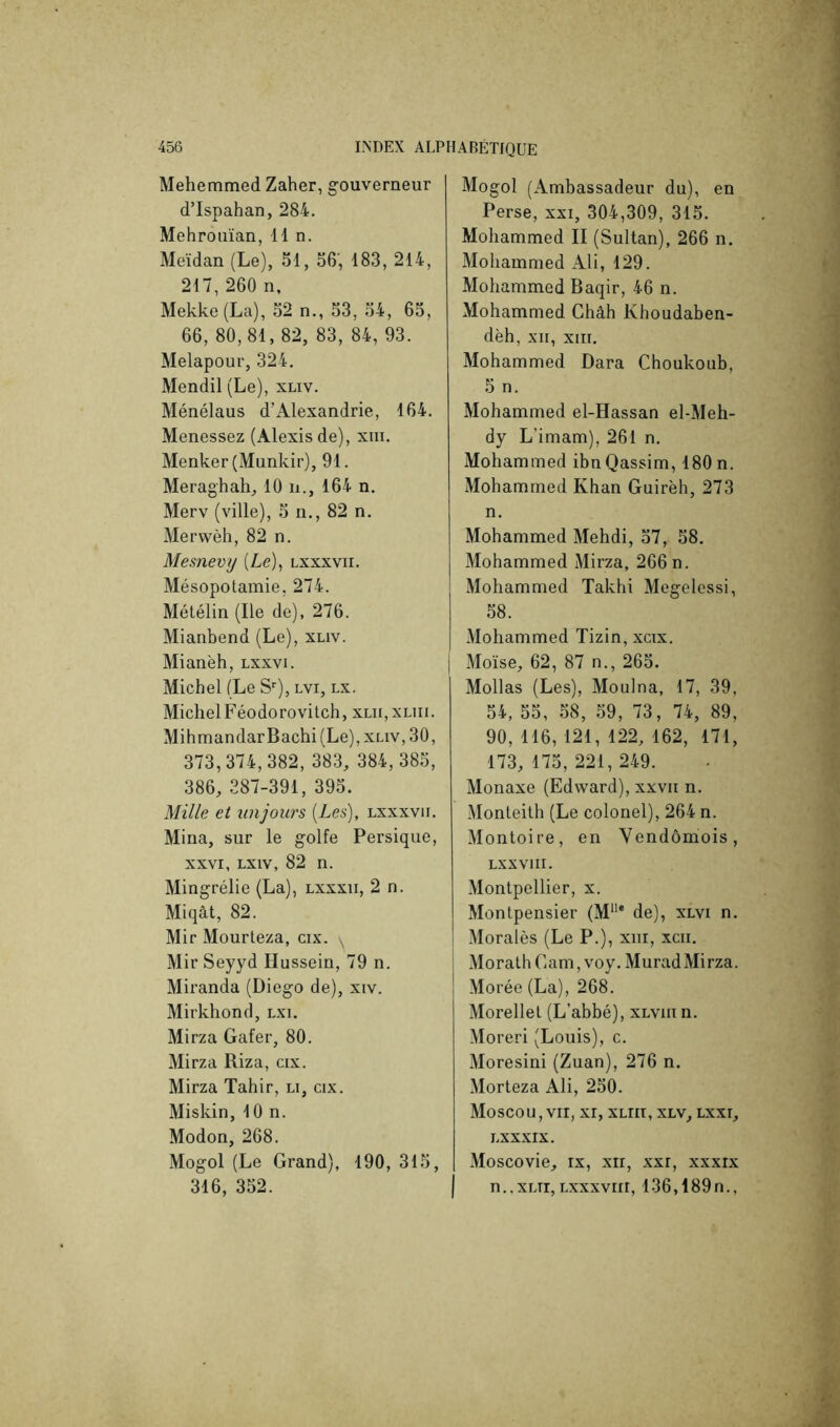 Mehemmed Zaher, gouverneur d’Ispahan, 284. Mehrouïan, lin. Meïdan (Le), 51, 56, 183, 214, 217,260 n. Mekke(La), 52 n., 53, 54, 65, 66, 80,81, 82, 83, 84, 93. Melapour, 324. Mendil (Le), xliv. Ménélaus d’Alexandrie, 164. Menessez (Alexis de), xiii. Menker (Munkir), 91. Meraghah, 10 n., 164 n. Merv (ville), 5 n., 82 n. Merwèh, 82 n. Mesnevy (Le), lxxxvii. Mésopotamie, 274. Métélin (Ile de). 276. Mianbend (Le), xliv. Mianèh, lxxvi. Michel (Le S’’), lvi, lx. MichelFéodorovitch, xlu.xliii. MihmandarBachi (Le), xliv, 30, 373,374,382, 383, 384,385, 386, 387-391, 395. Mille et iinjours {Les), lxxxvii. Mina, sur le golfe Persique, XXVI, Lxiv, 82 n. Mingrélie (La), lxxxii, 2 n. Miqât, 82. Mir Mourleza, cix. , Mir Seyyd Hussein, 79 n. Miranda (Diego de), xiv. Mirkhond, lxi. Mirza Gafer, 80. Mirza Riza, cix. Mirza Tahir, li, cix. Miskin, 10 n. Modon, 268. Mogol (Le Grand), 190, 315, 316, 352. Mogol (Ambassadeur du), en Perse, xxi, 304,309, 315. Mohammed II (Sultan), 266 n. Mohammed Ali, 129. Mohammed Baqir, 46 n. Mohammed Châh Khoudaben- dèh, XII, XIII. Mohammed Dara Choukoub, 5 n. Mohammed el-Hassan el-Meh- dy L’imam), 261 n. Mohammed ibnQassim, 180 n. iMohammed Khan Guirèh, 273 n. Mohammed Mehdi, 57, 58. Mohammed Mirza, 266n. Mohammed Takhi Megelessi, 58. Mohammed Tizin, xcix. Moïse, 62, 87 n., 265. Mollas (Les), Moulna, 17, 39, 54, 55, 58, 59, 73, 74, 89, 90, 116, 121, 122, 162, 171, 173, 175,221,249. Monaxe (Edward), xxvii n. Monleith (Le colonel), 264 n. Montoire, en Vendômois, LXXVIII. Montpellier, x. Montpensier (M* de), xlvi n. Moralès (Le P.), xiii, xcii. Moralh Gam, voy. Murad Mirza. Morée (La), 268. Morellet (L’abbé), xlvui n. Moreri (Louis), c. Moresini (Zuan), 276 n. Morteza Ali, 250. Moscou,VII, XI, xLiri, xlv, lxxi, LXXXIX. Moscovie, ix, xii, xxi, xxxix n..xLri, Lxxxviri, 136,189n.,