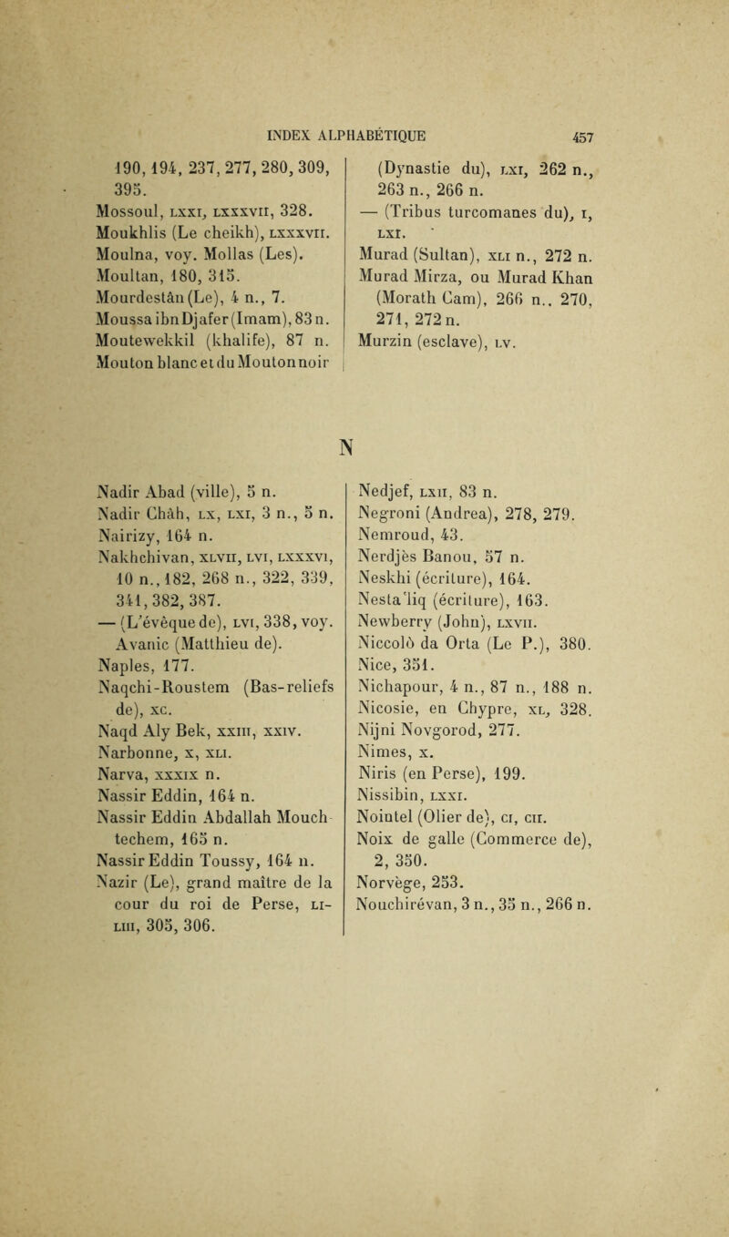 190,194, 237,277,280,309, 393. Mossoul, Lxxi, Lxxxvir, 328. Moukhlis (Le cheikh), Lxxxvir. Moulna, voy. Mollas (Les). .Moultan, 180, 313. .Mourdestân(Le), 4 n., 7. Moussa ibnDjafer(Itnam),83n. Moutewekkil (khalife), 87 n. -Mouton blanc et (lu Moutonnoir (Dynastie du), lxi, 262 n., 263 n., 266 n. — (Tribus turcomanes du)^ i, Lxr. Murad (Sultan), xli n., 272 n. Murad Mirza, ou Murad Khan (Morath Cam), 266 n.. 270, 271, 272 n. Murzin (esclave), lv. N x\adir -4bad (ville), 3 n. Nadir Chah, lx, lxi, 3 n., 3 n. Nairizy, 164 n. Naklîchivan, xlvii, lvi, lxxxvi, 10 n.,182, 268 n., 322, 339, 341,382, 387. — (L'évêquede), lvi, 338, voy. Avanie (Matthieu de). Naples, 177. Naqchi-Roustem (Bas-reliefs de), xc. Naqd Aly Bek, xxiit, xxiv. Narbonne, x, xli. Narva, xxxix n. Nassir Eddin, 164 n. Nassir Eddin .Abdallah Mouch techem, 163 n. Nassir Eddin Toussy, 164 n. Nazir (Le), grand maître de la cour du roi de Perse, li- Liii, 303, 306. Nedjef, lxii, 83 n. Negroni (Andrea), 278, 279. Neniroud, 43. Nerdjès Banou, 57 n. Neskhi (écriture), 164. Nesta'liq (écriture), 163. Newberry (John), lxvii. Niccolù da Orta (Le P.), 380. Nice, 331. Nichapour, 4 n., 87 n., 188 n. Nicosie, en Chypre, xl, 328. Nijni Novgorod, 277. Nimes, x. Niris (en Perse), 199. Nissibin, lxxi. Noiütel (Olier de), ci, cir. Noix de galle (Commerce de), 2, 330. Norvège, 253. Nouchirévan, 3 n., 33 n., 266 n.