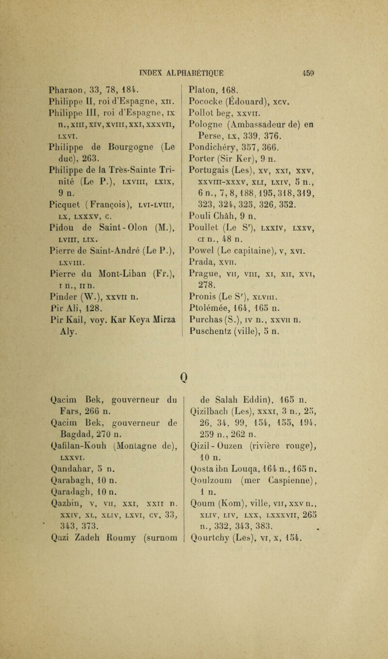 Pharaon, 33, 78, 184. Philippe II, roi d'Espagne, xri. Philippe III, roi d’Espagne, rx n., xrii, XIV, XVIII, xxi, xxxvri, LXVI. Philippe de Bourgogne (Le duc), 263. Philippe de la Très-Sainte Tri- nité (Le P.), Lxviii, Lxix, 9 n. Picquet (François), lvi-lviii, LX, LXXXV, c. Pidou de Saint-Olon (M.), LVIII, LIX. Pierre de Saint-André (Le P.), LXVIII. Pierre du Mont-Liban (Fr.), T n., irn. Pinder (W.), xxvii n. Pir Ali, 128. Pir Kail, voy. Kar Keya Mirza Aly. Qacim Bek, gouverneur du Fars, 266 n. Qacim Bek, gouverneur de Bagdad,270 n. Qafilan-Kouh (Montagne de), LXXVI. Qandahar, 5 n, Qarabagh, 10 n. Qaradagh, 10 n. Qazbin, v, vu, xxi, xxii n. XXIV, XL, XLIV, LXVI, cv, 33, 343, 373. Qazi Zadeh Roumy (surnom Platon, 168. Pococke (Edouard), xcv. Pollol beg, xxvii. Pologne (Ambassadeur de) en Perse, lx, 339, 376. Pondichéry, 357, 366. Porter (Sir Ker), 9 n. Portugais (Les), xv, xxi, xxv, xxvrii-xxxv, XLi, Lxiv, 5 n., 6n., 7,8,188,195,318,319, 323, 324, 325, 326, 352. Pouli Châh, 9 n. Poullet (Le S''), lxxiv, lxxv. Cl n., 48 n. Powel (Le capitaine), v, xvi. Prada, xvii. Prague, vu, viii, xi, xii, xvi, 278. Pronis (Le 8“’), xlviii. Ptolémée, 164, 165 n. Purchas (S.), iv n., xxvii n. Puschentz (ville), 5 n. de Salah Eddin), 165 n. Qizilbach (Les), xxxi, 3 n., 25, 26, 34, 99, 154, 155, 194, 259 n., 262 n. Qizil-Ouzen (rivière rouge), 10 n. Qostaibn Louqa, 164 n., 165 n. Qoulzoum (mer Caspienne), 1 n. Qoum (Kom), ville, vu, xxv n., XLIV, LIV, LXX, LXXXVII, 265 n., 332, 343, 383. Qourtchy (Les), vi, x, 154.