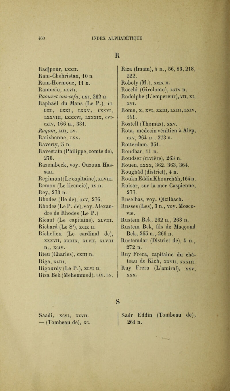 R Radjpour, lxxii. Ram-Chehristan, 10 n. Ram-Hormouz, lin. Ramusio, lxvii. Raouzet ous-sefa, Lxr, 262 n. Raphaël du Mans (Le P.), li- LTir , LXXr , LXXV , LXXVI, Lxxvrri, Lxxxvr, lxxxix, cvi- cxrv, 166 n., 331. Raqam, Lirr, lv. Ratisbonne, lxx, Raverly, 3 n. Ravestain (Philippe, comte de), 276. Razembeck, voy. Ouzoun Has- san. Regimont(Le capitaine), xlviii. Remon (Le licencié), ix n. Rey, 273 n. Rhodes (Ile de), xcv, 276. Rhodes (Le P. de), voy. Alexan- dre de Rhodes (Le P.) Ricaut (Le capitaine), xlviii. Richard (Le S*^), xcix n. Richelieu (Le cardinal de), XXXVII, XXXIX, XLVII, XLVIII n., xciv. Rieu (Charles), cxiii n. Riga, XLiii. Rigourdy (Le P.), xlvi n. Riza Bek (Mehemmed), lix, lx. 1 Riza (Imam), 4 n., 56, 83,218, 222. Roboly (M.), xcix n. Rocchi (Girolamo), lxiv n. Rodolphe (L’empereur), vir, xi, XVI. Rome, X, xvi, xxiii, lxiîi, lxiv, 141. Rostell (Thomas), xxv. Rota, médecin vénitien à Alep, cxv, 264 n., 273 n. Rotterdam, 331. Roudbar, lin. Roudser (rivière), 263 n. Rouen, lxxx, 362,363,364. Roughâd (district), 4 n. RouknEddinKhourchâh,164n. Ruisar, sur la mer Caspienne, 277. Ruselbas, voy. Qizilbach. Russes (Les), 3 n., voy. Mosco- vie. Rustem Bek, 262 n., 263 n. Rustem Bek, fils de Maqçoud Bek, 265 n., 266 n. Rustemdar (District de), 4 n., 272 n. Ruy Frera, capitaine du châ- teau de Kich, xxvri, xxxiii. Ruy Frera (L’amiral), xxv, XXX. Saadi, xcvi, xcvir. — (Tombeau de), xc. S I Sadr Eddin (Tombeau de), I 261 n.