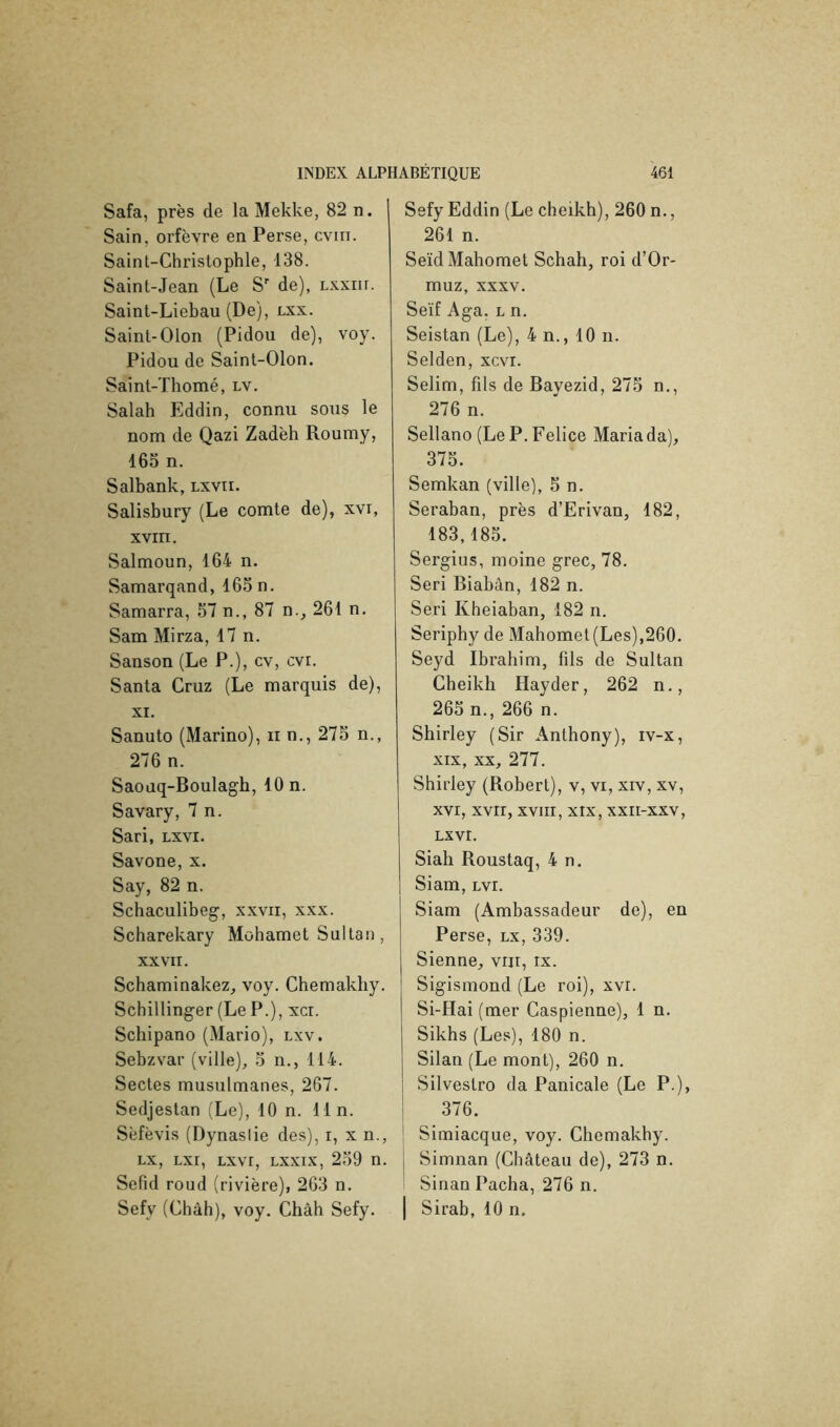 Safa, près de la Mekke, 82 n. Sain, orfèvre en Perse, cviii. Saint-Christophle, 138. Saint-Jean (Le S de), Lxxiir. Sainl-Liebau (De), lxx. Sainl-Olon (Pidou de), voy. Pidou de Saint-Olon. Saint-Thomé, lv. Salah Eddin, connu sous le nom de Qazi Zadèh Roumy, 165 n. Salbank, lxvii. Salisbury (Le comte de), xvi, XVIII. Salmoun, 164 n. Samarqand, 165 n. Samarra, 57 n., 87 n., 261 n, Sam Mirza, 17 n. Sanson (Le P.), cv, cvr. Santa Cruz (Le marquis de), XI. Sanuto (Marino), n n., 275 n., 276 n. Saouq-Boulagh, 10 n. Savary, 7 n. Sari, Lxvi. Savone, x. Say, 82 n. Schaculibeg-, xxvir, xxx. Scharekary Mohamet Sultan, XXVII. Schaminakez, voy. Chemakliy. Schillinger (Le P.), xci. Schipano (Mario), lxv. Sebzvar (ville), 5 n., 114. Sectes musulmanes, 267. Sedjestan (Le), 10 n. lin. Sèfèvis (Dynastie des), i, x n., Lx, Lxr, Lxvr, lxxix, 259 n. Sefid roud (rivière), 263 n. Sefy (Chah), voy. Chah Sefy. Sefy Eddin (Le cheikh), 260 n., 261 n. Seïd Mahomet Schah, roi d’Or- muz, XXXV. Seïf Aga. L n. Seistan (Le), 4 n., 10 n. Selden, xcvi. Selim, fils de Bayezid, 275 n., 276 n. Sellano (Le P. Felice Mariada), 375. Semkan (ville), 5 n. Seraban, près d’Erivan, 182, 183,185. Sergius, moine grec, 78. Seri Biahân, 182 n. Seri Kheiaban, 182 n. Seriphy de Mahomet (Les),260. Seyd Ibrahim, fils de Sultan Cheikh Hayder, 262 n., 265 n., 266 n. Shirley (Sir Anthony), iv-x, XIX, XX, 277. Shirley (Robert), v, vi, xiv, xv, XVI, XVII, XVIII, XIX, XXII-XXV, LXVI. Siah Roustaq, 4 n. Siam, Lvi. Siam (Ambassadeur de), en Perse, lx, 339. Sienne, vrii, ix. Sigismond (Le roi), xvr. Si-Hai (mer Caspienne), 1 n. Sikhs (Les), 180 n. Silan (Le mont), 260 n. Silvestro da Panicale (Le P.), 376. ' Simiacque, voy. Chemakhy. j Simnan (Château de), 273 n. 1 Sinan Pacha, 276 n. I Sirab, 10 n.