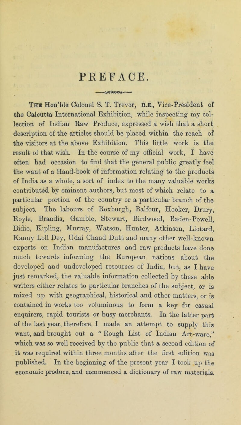 PREFACE. Thb Hon’ble Colonel S. T. Trevor, R.E., Vice-Presideni of the Calcutta International Exhibition, while inspecting my col- lection of Indian Raw Produce, expressed a wish that a short description of the articles should be placed within the reach of the visitors at the above Exhibition. This little work is the result of that wish. In the course of my official work, I have often had occasion to find that the general public greatly feel the want of a Hand-book of information relating to the products of India as a whole, a sort of index to the many valuable works contributed by eminent authors, but most of which relate to a particular portion of the country or a particular branch of the subject. The labours of Roxburgh, Balfour, Hooker, Drury, Royle, Brandis, Gamble, Stewart, Birdwood, Baden-Powell, Bidie, Kipling, Murray, Watson, Hunter, Atkinson, Liotard, Kanny Loll Dey, Udai Chand Dutt and many other well-known experts on Indian manufactures and raw products have done much towards iuforming the European nations about the developed and undeveloped resources of India, but, as I have just remarked, the valuable information collected by these able writers either relates to particular branches of the subject, or is mixed up with geographical, historical and other matters, or is contained in works too voluminous to form a key for casual enquirers, rapid tourists or busy merchants. In the latter part of the last year, therefore, I made an attempt to supply this want, and brought out a “ Rough List of Indian Art-ware,” which was so well received by the public that a second edition of it was required within three months after the first edition was published. In the beginning of the present year I took up the economic produce, and commenced a dictionary of raw materials.