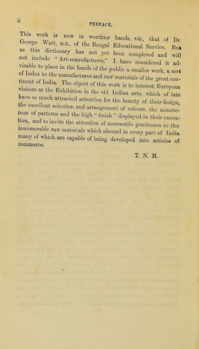 11 preface. la work „ now worthier hands, nfe., that oi Dr George Watt, m.b., of the Bengal Educational Serrice. But, as tbrs dictionary has not yet been completed and will t include “Art-manufactures,” I have considered it ad- jaMe to place in the hands of the public a smaller work, a sort tin “f T ■■aw materials of the great con- vis , t tn “f I ' European visitors at the Exhibition in the old Indian arts, which of late have so much attracted attention for the beauty of their design, e excellent selection and arrangement of colours, the minute- ness of patterns and the high “ finish ” displayed in their execu- tion, and to invite the attention of mercantile gentlemen to the innumerable raw materials which abound in every part of India many of which are capable of being developed into articles of commerce.