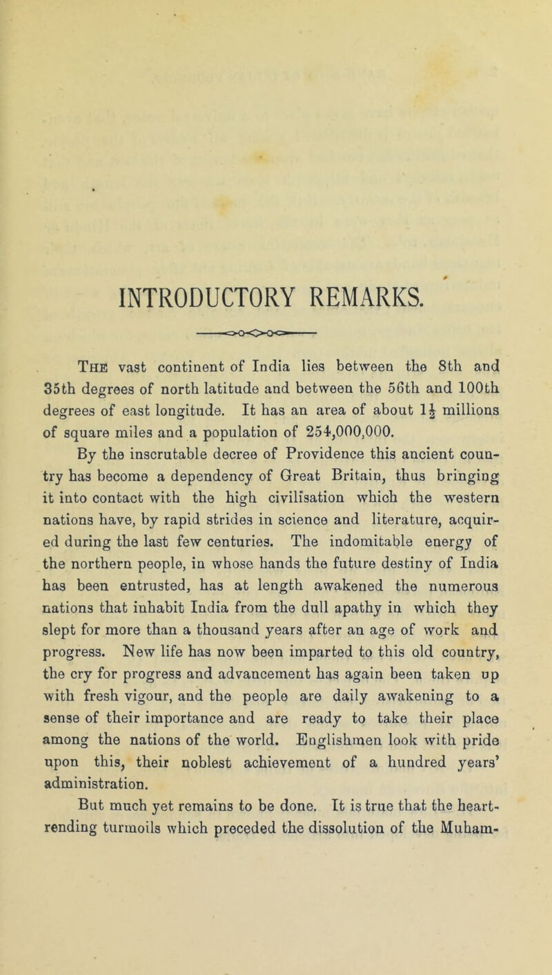 INTRODUCTORY REMARKS. The vast continent of India lies between the 8th and 35th degrees of north latitude and between the 56th and 100th degrees of east longitude. It has an area of about millions of square miles and a population of 254,000,000. By the inscrutable decree of Providence this ancient coun- try has become a dependency of Great Britain, thus bringing it into contact with the high civilisation which the western nations have, by rapid strides in science and literature, acquir- ed during the last few centuries. The indomitable energy of the northern people, in whose hands the future destiny of India has been entrusted, has at length awakened the numerous nations that inhabit India from the dull apathy in which they slept for more than a thousand years after an age of work and progress. New life has now been imparted to this old country, the cry for progress and advancement has again been taken up with fresh vigour, and the people are daily awakening to a sense of their importance and are ready to take their place among the nations of the world. Englishmen look with pride upon this, their noblest achievement of a hundred years’ administration. But much yet remains to be done. It is true that the heart- rending turmoils which preceded the dissolution of the Muham-