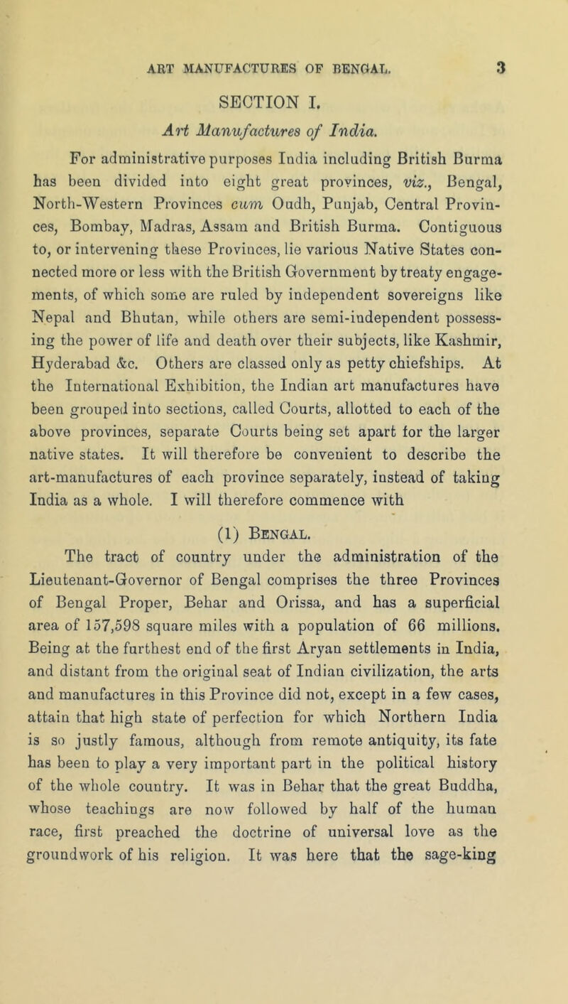 SECTION I. Art Manufactures of India. For administrative purposes India including British Burma has been divided into eight great provinces, viz., Bengal, North-Western Provinces cum Oudh, Punjab, Central Provin- ces, Bombay, Madras, Assam and British Burma. Contiguous to, or intervening these Provinces, lie various Native States con- nected more or less with the British Government by treaty engage- ments, of which some are ruled by independent sovereigns like Nepal and Bhutan, while others are semi-iudependent possess- ing the power of life and death over their subjects, like Kashmir, Hyderabad &c. Others are classed only as petty chiefships. At the International Exhibition, the Indian art manufactures have been grouped into sections, called Courts, allotted to each of the above provinces, separate Courts being set apart for the larger native states. It will therefore be convenient to describe the art-manufactures of each province separately, instead of taking India as a whole. I will therefore commence with (1) Bengal. The tract of country under the administration of the Lieutenant-Governor of Bengal comprises the three Provinces of Bengal Proper, Behar and Orissa, and has a superficial area of 157,598 square miles with a population of 66 millions. Being at the furthest end of the first Aryan settlements in India, and distant from the original seat of Indian civilization, the arts and manufactures in this Province did not, except in a few cases, attain that high state of perfection for which Northern India is so justly famous, although from remote antiquity, its fate has been to play a very important part in the political history of the whole country. It was in Behar that the great Buddha, whose teachings are now followed by half of the human race, first preached the doctrine of universal love as the groundwork of his religion. It was here that the sage-king