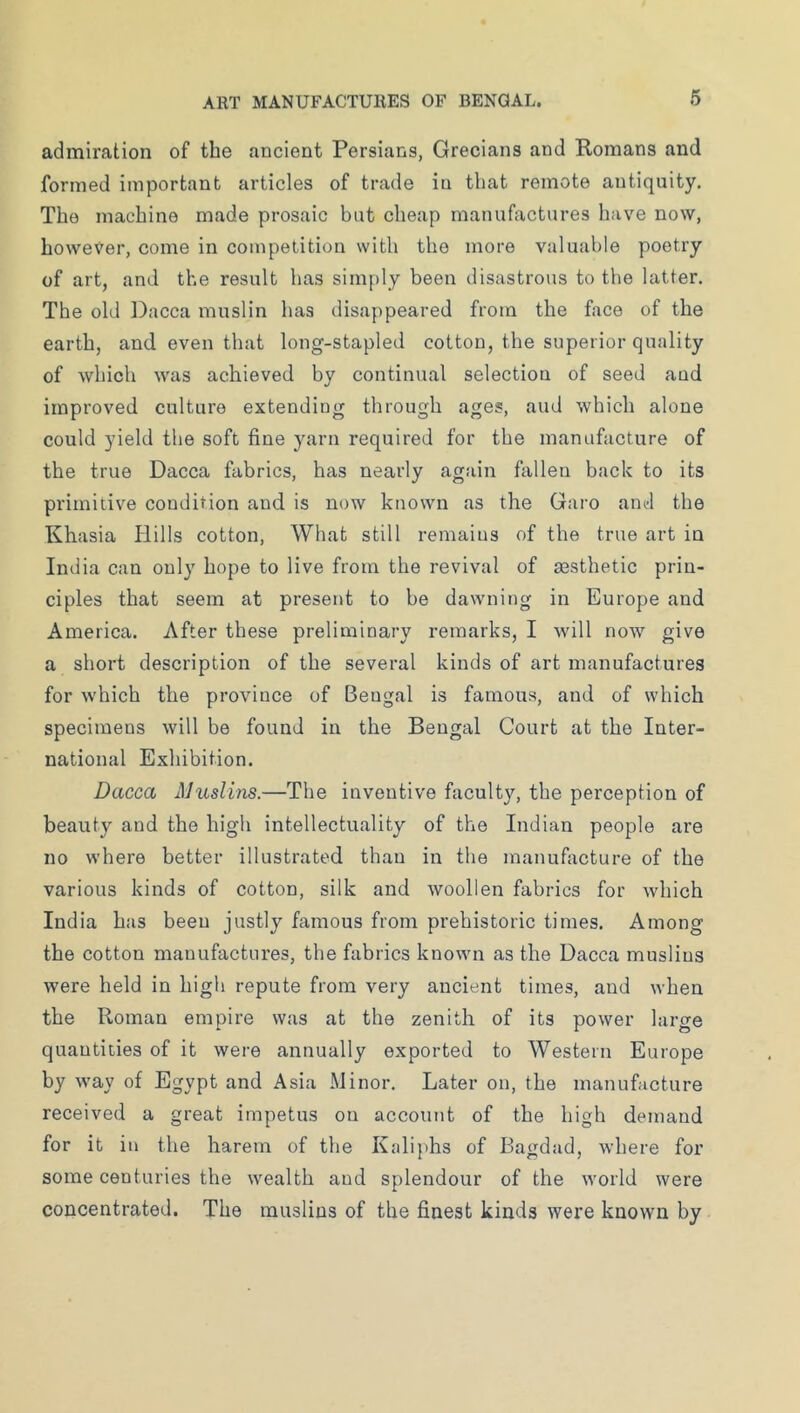 admiration of the ancient Persians, Grecians and Romans and formed important articles of trade in that remote antiquity. The machine made prosaic but cheap rnanufixctures have now, however, come in competition with the more valuable poetry of art, and the result has simply been disastrous to the latter. The old Dacca muslin has disappeared from the face of the earth, and even that long-stapled cotton, the superior quality of which was achieved by continual selection of seed and improved culture extending through ages, aud which alone could yield the soft fine yarn required for the manufacture of the true Dacca fabrics, has nearly again fallen back to its primitive condition and is now known as the Garo anel the Khasia Hills cotton. What still remains of the true art in India can only hope to live from the revival of aesthetic prin- ciples that seem at present to be dawning in Europe and America. After these preliminary remarks, I will now give a short description of the several kinds of art manufactures for which the province of Bengal is famous, aud of which specimens will be found in the Bengal Court at the Inter- national Exhibition. Dacca Muslins.—The inventive faculty, the perception of beauty and the high intellectuality of the Indian people are no where better illustrated than in the manuhxcture of the various kinds of cotton, silk and woollen fabrics for which India has been justly famous from prehistoric times. Among the cotton manufactures, the fabrics known as the Dacca muslins were held in high repute from very ancient times, and when the Roman empire was at the zenith of its power large quantities of it were annually exported to Western Europe by way of Egypt and Asia Minor. Later on, the manufacture received a great impetus on account of the high demand for it in the harem of the Kaliphs of Bagdad, where for some centuries the wealth and splendour of the world were concentrated. The muslins of the finest kinds were known by