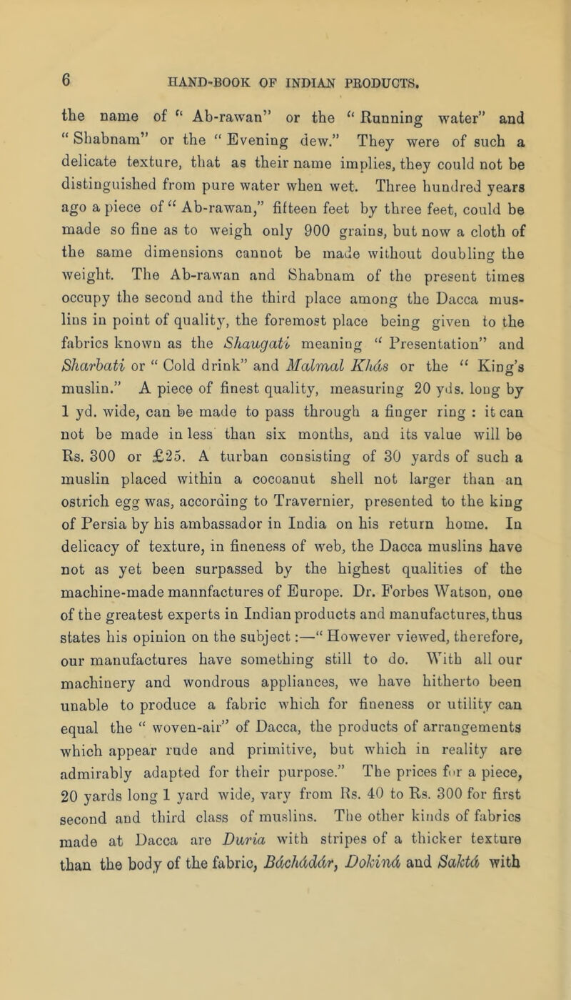the name of Ab-rawan” or the ‘‘ Running water” and “ Shabnam” or the “ Evening dew.” They were of such a delicate texture, that as their name implies, they could not be distinguished from pure water when wet. Three hundred years ago a piece of “ Ab-rawan,” fifteen feet by three feet, could be made so fine as to weigh only 900 grains, but now a cloth of the same dimensions cannot be made without doubline: the weight. The Ab-rawan and Shabnam of the present times occupy the second and the third place among the Dacca mus- lins in point of quality, the foremost place being given to the fabrics known as the Shaugati meaning “ Presentation” and Sharhati or “ Cold drink” and Malmal Khds or the “ King’s muslin.” A piece of finest quality, measuring 20 yds. long by 1 yd. wide, can be made to pass through a finger ring : it can not be made in less than six months, and its value will be Rs. 300 or £25. A turban consisting of 30 yards of such a muslin placed within a cocoanut shell not larger than an ostrich egg was, according to Travernier, presented to the king of Persia by his ambassador in India on his return home. In delicacy of texture, in fineness of web, the Dacca muslins have not as yet been surpassed by the highest qualities of the machine-made mannfactures of Europe. Dr. Forbes Watson, one of the greatest experts in Indian products and manufactures, thus states his opinion on the subject:—“ However viewed, therefore, our manufactures have something still to do. With all our machinery and wondrous appliances, we have hitherto been unable to produce a fabric which for fineness or utility can equal the “ woven-air” of Dacca, the products of arrangements which appear rude and primitive, but which in reality are admirably adapted for their purpose.” The prices for a piece, 20 yards long 1 yard wide, vary from Rs. 40 to Rs. 300 for first second and third class of muslins. The other kinds of fabrics made at Dacca are Dima with stripes of a thicker texture than the body of the fabric, Bdchdddr, Dokind and Saktd with