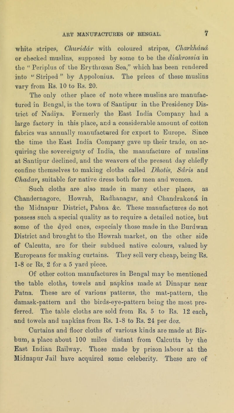 white stripes, Churiddr with coloured stripes, Charhlidnd or checked muslins, supposed by some to be the diakrossia in the “ Periplus of the Erythroean Sea,” which has been rendered into “ Striped ” by Appolonius. The prices of these muslins vary from Rs. 10 to Rs. 20. The only other place of note where muslins are manufac- tured in Bengal, is the town of Santipur in the Presidency Dis- trict of Nadiya. Formerly the East India Company had a large factory in this place, and a considerable amount of cotton fabrics was annually manufactured for export to Europe. Since the time the East India Company gave up their trade, on ac- quiring the sovereignty of India, the manufacture of muslins at Santipur declined, and the weavers of the present day chiefly confine themselves to making cloths called Dhotis, Sdris and ChadaVf suitable for native dress both for men and women. Such cloths are also made in many other places, as Chandernagore, Howrah, Radhanagar, and Chandrakond, in the Midnapur District, Pabna &c. These manufactures do not possess such a special quality as to require a detailed notice, but some of the dyed ones, especialy those made in the Burdwan District and brought to the Howrah market, on the other side of Calcutta, are for their subdued native colours, valued by Europeans for making curtains. They sell very cheap, being Rs. 1-8 or Rs. 2 for a 5 yard piece. Of other cotton manufactures in Bengal may be mentioned the table cloths, towels and napkins made at Dinapur near Patna. These are of various patterns, the mat-pattern, the damask-pattern and the birds-eye-pattern being the most pre- ferred. The table cloths are sold from Rs. 5 to Rs. 12 each, and towels and napkins from Rs. 1-8 to Rs. 24 per doz. Curtains and floor cloths of various kinds are made at Bir- bum, a place about 100 miles distant from Calcutta by the East Indian Railway. Those made by prison labour at the Midnapur Jail have acquired some celeberity. These are of