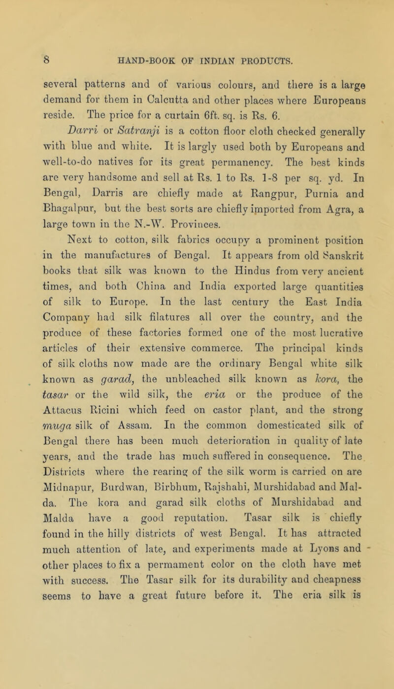 several patterns and of various colours, and there is a large demand for them in Calcutta and other places where Europeans reside. The price for a curtain 6ft. sq. is Rs. 6. Darri or Satranji is a cotton floor cloth checked generally with blue and white. It is largly used both by Europeans and well-to-do natives for its great permanency. The best kinds are very handsome and sell at Rs. 1 to Rs. 1-8 per sq. yd. In Bengal, Darris are chiefly made at Rangpur, Purnia and Bhagalpur, but the best sorts are chiefly inaported from Agra, a large town in the N.-W. Provinces. Next to cotton, silk fabrics occupy a prominent position in the manufactures of Bengal. It appears from old Sanskrit books that silk was known to the Hindus from very ancient times, and both China and India exported large quantities of silk to Europe. In the last century the East India Company had silk filatures all over the country, and the produce of these factories formed one of the most lucrative articles of their extensive commerce. The principal kinds of silk cloths now made are the ordinary Bengal white silk known as garad, the unbleached silk known as kora, the tasar or the wild silk, the eria or the produce of the Attacus Ricini which feed on castor plant, and the strong muga silk of Assam. In the common domesticated silk of Bengal there has been much deterioration in quality of late years, and the trade has much suffered in consequence. The Districts where the rearing of the silk worm is carried on are IVJidnapur, Burdwan, Birbhum, Rajshahi, Murshidabad and Mal- da. The kora and garad silk cloths of Murshidabad and Malda have a good reputation. Tasar silk is chiefly found in the hilly districts of west Bengal. It has attracted much attention of late, and experiments made at Lyons and other places to fix a permament color on the cloth have met with success. The Tasar silk for its durability and cheapness seems to have a great future before it. The eria silk is