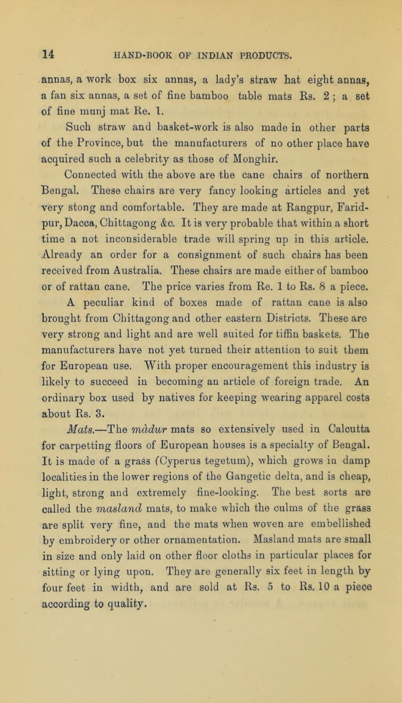 annas, a work box six annas, a lady’s straw hat eight annas, a fan six annas, a set of fine bamboo table mats Rs. 2 ; a set of fine munj mat Re. 1. Such straw and basket-work is also made in other parts of the Province, but the manufacturers of no other place have acquired such a celebrity as those of Monghir. Connected with the above are the cane chairs of northern Bengal. These chairs are very fancy looking articles and yet very stong and comfortable. They are made at Rangpur, Farid- pur, Dacca, Chittagong &c. It is very probable that within a short time a not inconsiderable trade will spring up in this article. Already an order for a consignment of such chairs has been received from Australia. These chairs are made either of bamboo or of rattan cane. The price varies from Re. 1 to Rs. 8 a piece. A peculiar kind of boxes made of rattan cane is also brought from Chittagong and other eastern Districts. These are very strong and light and are well suited for tiffin baskets. The manufacturers have not yet turned their attention to suit them for European use. With proper encouragement this industry is likely to succeed in becoming an article of foreign trade. An ordinary box used by natives for keeping wearing apparel costs about Rs. 3. Mats.—The mddur mats so extensively used in Calcutta for carpetting floors of European houses is a specialty of Bengal. It is made of a grass fCyperus tegetum), which grows in damp localities in the lower regions of the Gangetic delta, and is cheap, light, strong and extremely fine-looking. The best sorts are called the masland mats, to make which the culms of the grass are split very fine, and the mats when woven are embellished by embroidery or other ornamentation. Masland mats are small in size and only laid on other floor cloths in particular places for sitting or lying upon. They are generally six feet in length by four feet in width, and are sold at Rs. 5 to Rs. 10 a piece according to quality.