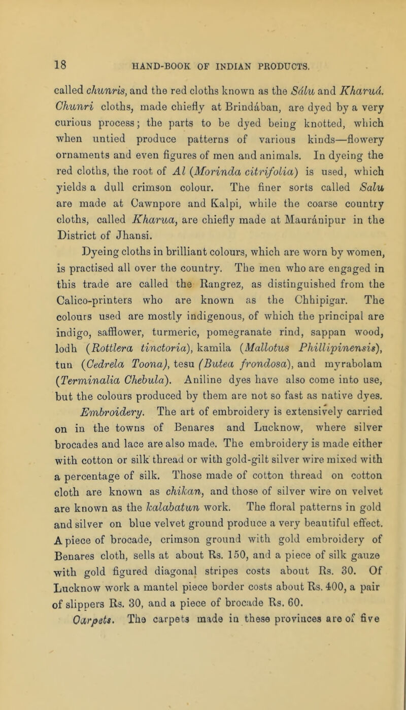 called chunris, and the red cloths known as the Sdlu and Kharud. Chunri cloths, made chiefly at Brindaban, are dyed by a very curious process; the parts to be dyed being knotted, which when untied produce patterns of various kinds—flowery ornaments and even figures of men and animals. In dyeing the red cloths, the root of Al {Morinda citrifolia) is used, which yields a dull crimson colour. The finer sorts called Salv, are made at Cawnpore and Kalpi, while the coarse country cloths, called Kharua, are chiefly made at Mauranipur in the District of Jhansi. Dyeing cloths in brilliant colours, which are worn by women, is practised all over the country. The men who are engaged in this trade are called the Rangrez, as distinguished from the Calico-printers who are known as the Chhipigar. The colours used are mostly indigenous, of which the principal are indigo, safflower, turmeric, pomegranate rind, sappan wood, lodh (Rottlera tinctoria), kamila {Mallotus Phillipinensig), tun {Gedrela Toona),ie?,\x (Bvbtea frondosa), diVid myrabolam {Terminalia Chebula). Aniline dyes have also come into use, but the colours produced by them are not so fast as native dyes. Embroidery. The art of embroidery is extensively carried on in the towns of Benares and Lucknow, where silver brocades and lace are also made. The embroidery is made either with cotton or silk thread or with gold-gilt silver wire mixed with a percentage of silk. Those made of cotton thread on cotton cloth are known as chikan, and those of silver wire on velvet are known as the kalabatan work. The floral patterns in gold and silver on blue velvet ground produce a very beautiful effect. A piece of brocade, crimson ground with gold embroidery of Benares cloth, sells at about Rs. 150, and a piece of silk gauze with gold figured diagonal stripes costs about Rs. 30. Of Lucknow work a mantel piece border costs about Rs. 400, a pair of slippers Rs. 30, and a piece of brocade Rs. 60. OiXrpets. The carpets made in these provinces are of five