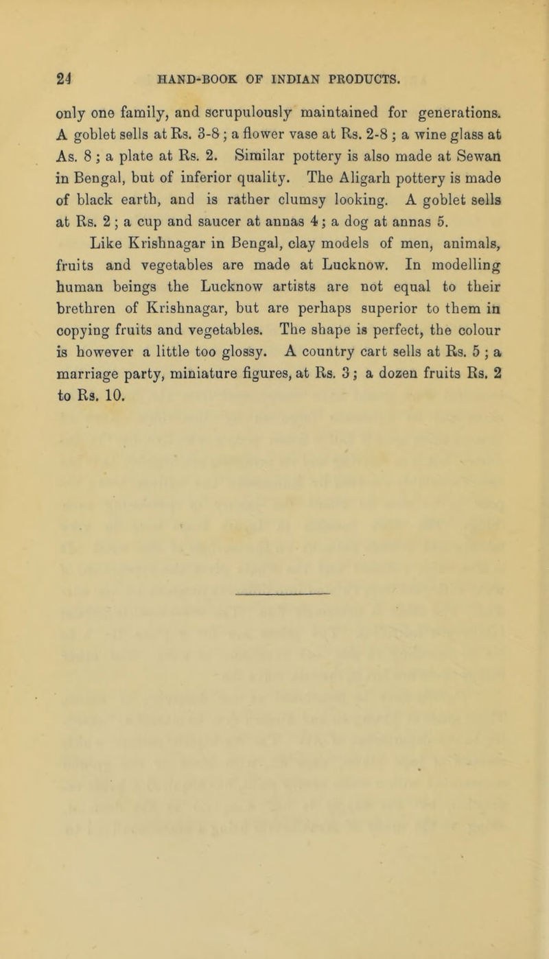 only one family, and scrupulously maintained for generations. A goblet sells at Rs. 3-8; a flower vase at Rs. 2-8; a wine glass at As. 8; a plate at Rs. 2. Similar pottery is also made at Sewan in Bengal, but of inferior quality. The Aligarh pottery is made of black earth, and is rather clumsy looking. A goblet sells at Rs. 2; a cup and saucer at annas 4; a dog at annas 5. Like Krishnagar in Bengal, clay models of men, animals, fruits and vegetables are made at Lucknow. In modelling human beings the Lucknow artists are not equal to their brethren of Krishnagar, but are perhaps superior to them in copying fruits and vegetables. The shape is perfect, the colour is however a little too glossy. A country cart sells at Rs. 5 ; a marriage party, miniature figures, at Rs. 3; a dozen fruits Rs. 2 to Rs. 10.