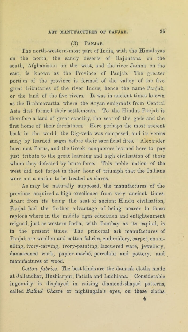 (3) Panjab. The north-westei n-inost part of India, with the Himalayas on the north, the sandy deserts of Rajputana on the south, Afghanistan on tlie west, and the river Jamna on the east, is known as the Province of Panjab. The greater portion of the province is formed of the valley of the five great tributaries of the river Indus, hence the name Panjab, or the land of the five rivers. It was in ancient times known as the Brahmavartta where the Aryan emigrants from Central Asia first formed their settlements. To the Hindus Panj ib is therefore a land of great sanctity, the seat of the gods and the first home of their forefathers. Here perhaps the most ancient book in the world, the Rig-veda was composed, and its verses sung by learned sages before their sacrificial fires. Alexander here met Porus, and the Greek conquerors learned here to pay just tribute to the great learning and high civilisation of those whom they defeated by brute force. This noble nation of the west did not forget in their hour of triumph that the Indians were not a nation to be treated as slaves. As may be naturally supposed, the manufactures of the province acquired a high excellence from very ancient times. Apart from its being the seat of ancient Hindu civilisation. Panjab had the further advantage of being nearer to those regions where in the middle ages education and enlightenment reigned, just as western India, with Bombay as its capital, is in the present times. The principal art manufactures of Panjab are woollen and cotton fabrics, embroidery, carpet, enam- elling, ivory-carving, ivory-painting, lacquered ware, jewellery, damascened work, papier-mache, porcelain and pottery, and manufactures of wood. Cotton fabrics. The best kinds are the damask cloths made at Jallandhar, Hushiarpur, Patiala and Ludhiana. Considerable ingenuity is displayed in raising diamond-shaped patterns, called Balbid Chasm or nightingale’s eyes, on these cloths. 4