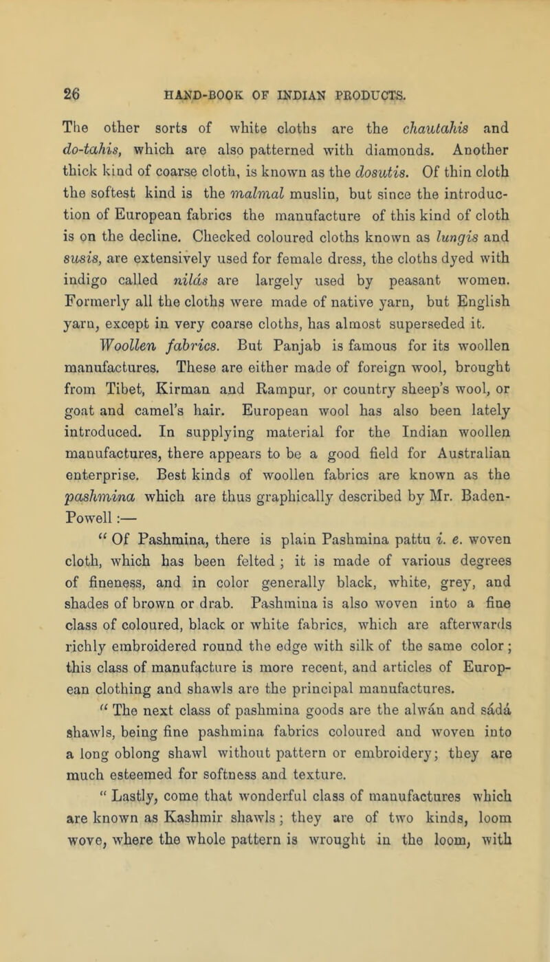 The other sorts of white cloths are the chautahis and do-tahis, which are also patterned with diamonds. Another thick kind of coarse cloth, is knowm as the dosutis. Of thin cloth the softest kind is the malmal muslin, but since the introduc- tion of European fabrics the manufacture of this kind of cloth is on the decline. Checked coloured cloths known as lungis and susis, are extensively used for female dress, the cloths dyed with indigo called nilds are largely used by peasant women. Formerly all the cloths were made of native yarn, but English yarn, except in very coarse cloths, has almost superseded it. Woollen fabrics. But Panjab is famous for its woollen manufactures. These are either made of foreign wool, brought from Tibet, Kirman and Rampur, or country sheep’s wool, or goat and camel’s hair. European wool has also been lately introduced. In supplying material for the Indian woollen manufactures, there appears to be a good field for Australian enterprise. Best kinds of woollen fabrics are known as the pashmina which are thus graphically described by Mr, Baden- Powell:— “ Of Pashmina, there is plain Pashmina pattu i. e. woven cloth, which has been felted ; it is made of various degrees of fineness, and in color generally black, white, grey, and shades of brown or drab. Pashmina is also woven into a fine class of coloured, black or white fabrics, which are afterwards richly embroidered round the edge with silk of the same color; this class of manufacture is more recent, and articles of Europ- ean clothing and shawls are the principal manufiictures. “ The next class of pashmina goods are the alwan and s£da shawls, being fine pashmina fabrics coloured and woven into a long oblong shawl without pattern or embroidery; they are much esteemed for softness and texture, “ Lastly, come that w’onderful class of manufactures which are known as Kashmir shawls; they are of two kinds, loom wove, where the whole pattern is wrought in the loom, with