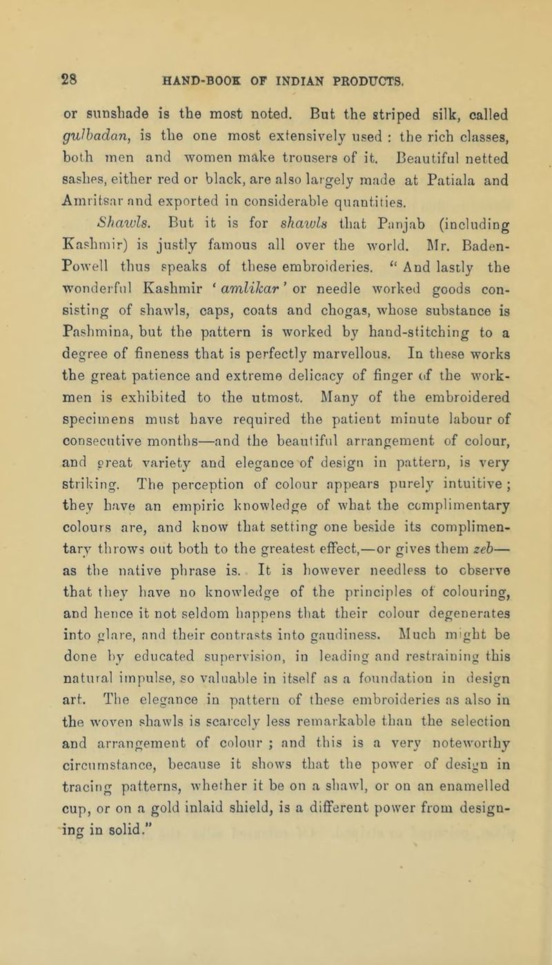 or siinsliade is the most noted. But the striped silk, called gulhadan, is the one most extensively used : the rich classes, both 7nen and women make trousers of it. Beautiful netted sashes, either red or black, are also largely made at Patiala and Amritsar and exported in considerable quantities. Shaivls. But it is for shaivls that Panjab (including Kashmir) is justly famous all over the world. IMr. Baden- Powell thus speaks of these embroideries. “ And lastly the wonderful Kashmir ‘ amlilcar' ox needle workeil goods con- sisting of shawls, caps, coats and chogas, whose substance is Pashmina, but the pattern is worked by hand-stitching to a degree of fineness that is perfectly marvellous. In these works the great patience and extreme delicacy of finger of the work- men is exhibited to the utmost. Many of the embroidered specimens must have required the patient minute labour of consecutive months—and the beautiful arrangement of colour, and great variety and elegance of design in pattern, is very striking. The perception of colour appears purely intuitive ; they h.'ive an empiric knowledge of what the complimentary colours are, and know that setting one be.side its complimen- tary throws out both to the greatest effect,—or gives them zeb— as the native phrase is. It is however needless to observe that they have no knowledge of the principles of colouring, and hence it not seldom happens that their colour degenerates into glare, and their contrasts into gaudiness. Much might be done by educated supervision, in leading and restraining this natural impulse, so valuable in itself as a foundation in design art. The elegance in pattern of these embroideries as also in the w'oven .Miawls is scaicely less remarkable than the selection and arrangement of colour ; and this is a very notervorthy circumstance, because it shows that the porver of design in tracing patterns, whether it be on a shawl, or on an enamelled cup, or on a gold inlaid shield, is a different power from design- ing in solid.”