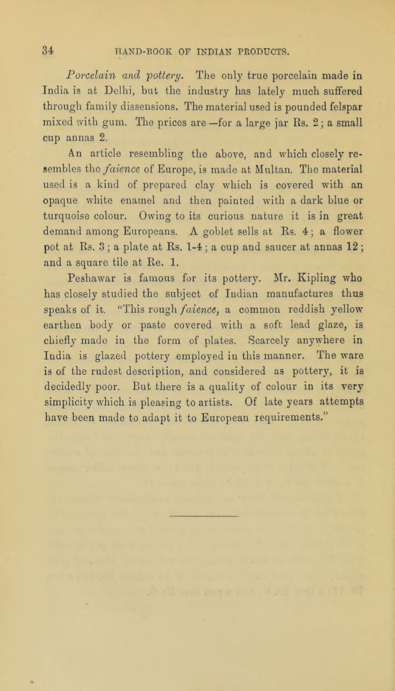 Porcelain and 'pottery. The only true porcelain made in India is at Delhi, but the industry has lately much suffered through family dissensions. The material used is pounded felspar mixed with gum. The prices are—for a large jar Its. 2; a small cup annas 2. An article resembling the above, and which closely re- sembles the faience of Europe, is made at Multan. The material used is a kind of prepared clay which is covered with an opaque white enamel and then painted with a dark blue or turquoise colour. Owing to its curious nature it is in great demand among Europeans. A goblet sells at Rs. 4; a flower pot at Rs. 3; a plate at Rs. 1-4; a cup and saucer at annas 12; and a square tile at Re. 1. Peshawar is famous for its pottery. Mr. Kipling who has closely studied the subject of Indian manufactures thus speaks of it. “This rough faience, a common reddish yellow earthen body or paste covered with a soft lead glaze, is chiefly made in the form of plates. Scarcely anywhere in India is glazed pottery employed in this manner. The ware is of the rudest description, and considered as potter}’-, it is decidedl}’^ poor. But there is a quality of colour in its very simplicity which is pleasing to artists. Of late years attempts have been made to adapt it to European requirements.”
