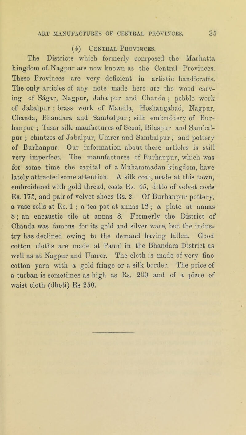 (4) Central Provinces. The Districts which formerly composed the Marhatta kingdom of Nagpur are now known as the Central Provinces. These Provinces are very deficient in artistic handicrafts. The only articles of any note made here are the wood carv- ing of Sagar, Nagpur, Jabalpur and Chanda ; pebble work of Jabalpur ; brass work of Mandla, Hoshangabad, Nagpur, Chanda, Bhandara and Sambalpur ; silk embroidery of Bur- hanpur ; Tasar silk raaufactures of JSeoni, Bilaspur and Sambal- pur ; chintzes of Jabalpur, Umrer and Sambalpur; and pottery of Burhanpur. Our information about these articles is still very imperfect. The manufactures of Burhanpur, which was for some time the capital of a Muhammadan kingdom, have lately attracted some attention. A silk coat, made at this town, embroidered with gold thread, costs Rs. 45, ditto of velvet costs Rs. 175, and pair of velvet shoes Rs. 2. Of Burhanpur pottery, a vase sells at Re. 1 ; a tea pot at annas 12; a plate at annas 8; an encaustic tile at annas 8. Formerly the District of Chanda was famous for its gold and silver ware, but the indus- try has declined owing to the demand having fallen. Good cotton cloths are made at Pauni in the Bhandara District as well as at Nagpur and Umrer. The cloth is made of very fine cotton yarn with a gold fringe or a silk border. The price of a turban is sometimes as high as Rs. 200 and of a piece of waist cloth (dhoti) Rs 250.