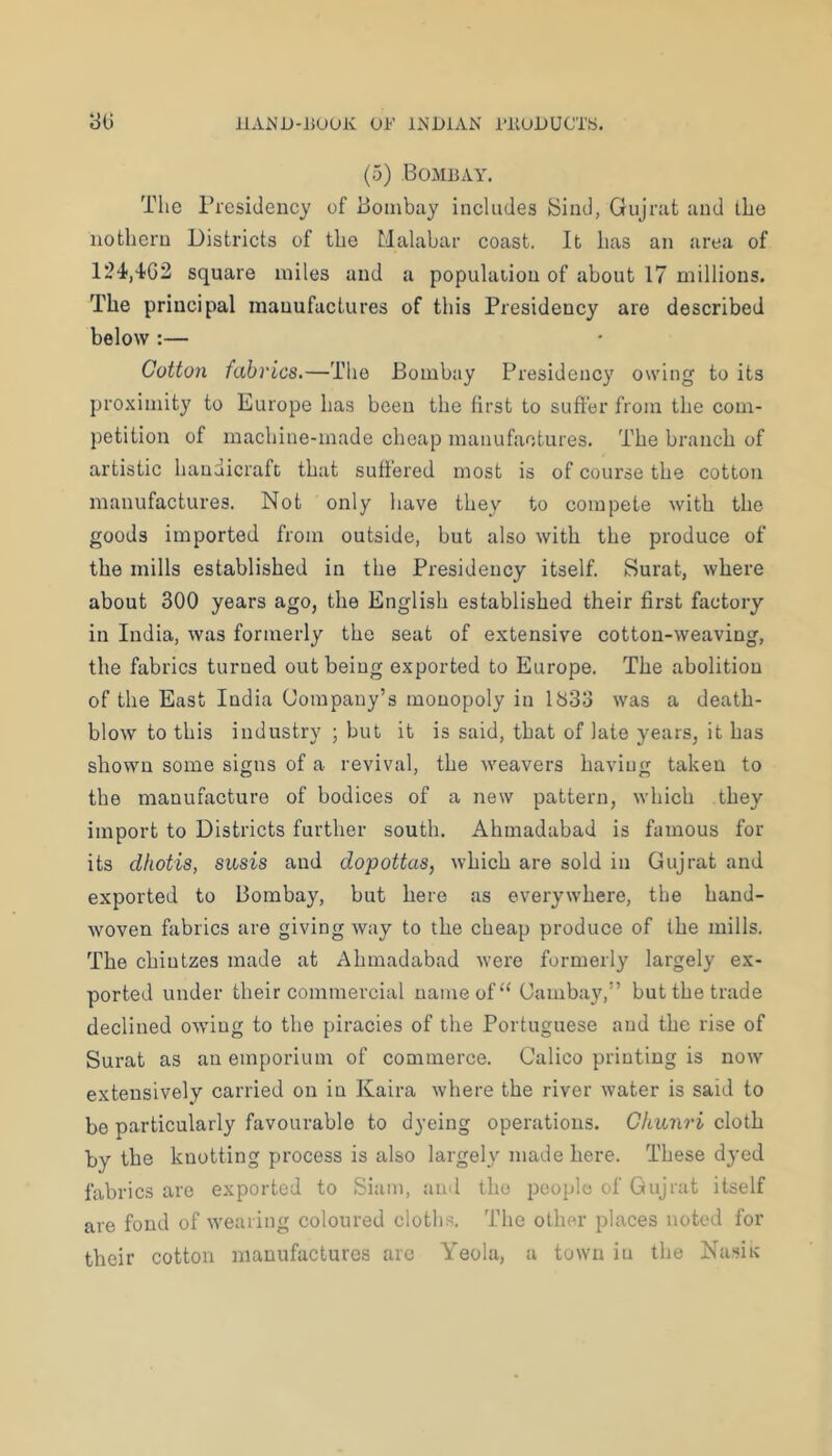 11AND-15UUK OF liNDlAN rilUOUCTS. yu (5) Bombay. The Presidency of Boinbny inehides Sind, Gujrat and the nothern Districts of the Malabar coast. It has an area of square miles and a population of about 17 millions. The principal manufactures of this Presidency are described below :— Cotton fabrics.—The Bombay Presidency owing to its proximity to Europe has been the first to softer from the com- petition of machine-made cheap manufactures. The branch of artistic handicraft that suft'ered most is of course the cotton manufactures. Not only have they to compete with the goods imported from outside, but also with the produce of the mills established in the Presidency itself. Surat, where about 300 years ago, the English established their first factory in India, was formerly the seat of extensive cotton-weaving, the fabrics turned out being exported to Europe. The abolition of the East India Company’s monopoly in 1833 was a death- blow to this industry ; but it is said, that of late years, it has shown some signs of a revival, the weavers having taken to the manufacture of bodices of a new pattern, which they import to Districts further south. Ahmadabad is famous for its dhotis, susis and dopottas, which are sold in Gujrat and exported to Bombay, but here as everywhere, the hand- woven fabrics are giving way to the cheap produce of the mills. The chintzes made at Ahmadabad were formerly largely ex- ported under their commercial name of “ Cambay,” but the trade declined owing to the piracies of the Portuguese and the rise of Surat as an emporium of commerce. Calico printing is now extensively carried on in Kaira where the river water is said to be particularly favourable to dyeing operations. Chunri cloth by the knotting process is also largely made here. These dyed fabrics are exported to Siam, and the people of Gujrat itself are fond of wearing coloured cloths. The other places noted for their cotton manufactures are Yeola, a town in the Nasix