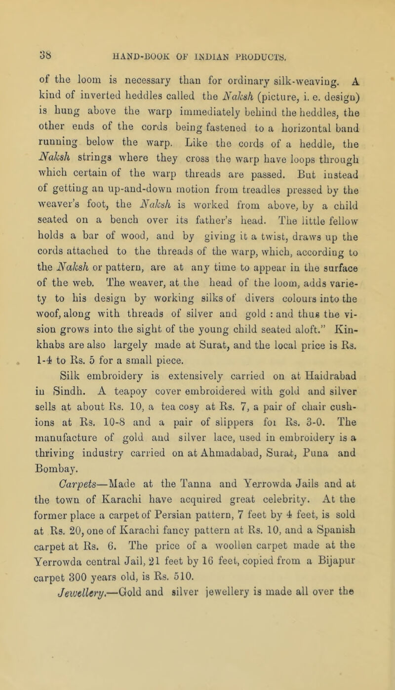 of the loom is necessary than for ordinary silk-weaving. A kind of inverted heddles called the Naksh (picture, i. e. design) is hung above the warp immediately behind the heddles, the other ends of the cords being fastened to a horizontal band running below the warp. Like the cords of a heddle, the Naksh strings where they cross the warp have loops through which certain of the warp threads are passed. But instead of getting an up-and-down motion from treadles pressed by the weaver’s foot, the Naksh is worked from above, by a child seated on a bench over its father’s head. The little fellow holds a bar of wood, and by giving it a twist, draws up the cords attached to the threads of the warp, which, according to the Naksh or pattern, are at any time to appear in the surface of the web. The weaver, at the head of the loom, adds varie- ty to his design by working silks of divers colours into the woof, along with threads of silver and gold : and thus the vi- sion grows into the sight of the young child seated aloft.” Kin- khabs are also largely made at Surat, and the local price is Rs. 1-4 to Rs. 5 for a small piece. Silk embroidery is extensively carried on at Haidrabad in iSindh. A teapoy cover embroidered with gold and silver sells at about Rs. 10, a tea cosy at Rs. 7, a pair of chair cush- ions at Rs. 10-8 and a pair of slippers for Rs. 3-0. The manufacture of gold and silver lace, used in embroidery is a thriving industry carried on at Ahmadabad, Surat, Puna and Bombay. Carpets—Made at the Tanna and Yerrowda Jails and at the town of Karachi have acquired great celebrity. At the former place a carpet of Persian pattern, 7 feet by 4 feet, is sold at Rs. 20, one of Karachi fancy pattern at Rs. 10, and a Spanish carpet at Rs. 6. The price of a woollen carpet made at the Yerrowda central Jail, 21 feet by 16 feet, copied from a Bijapur carpet 300 years old, is Rs. 510. Jewellery.—Gold and silver jewellery is made all over the
