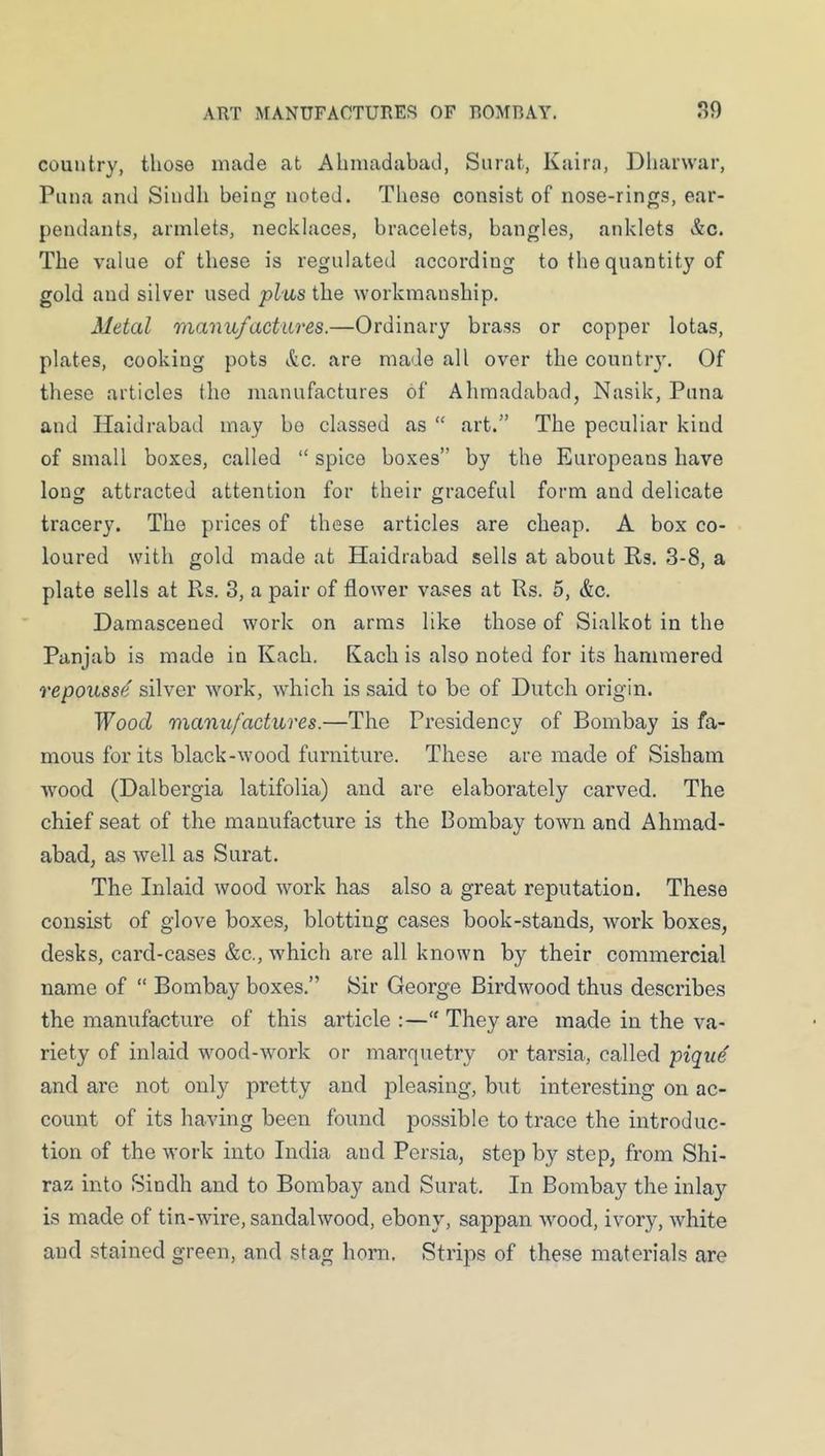 country, those made at Ahmadabad, Surat, Kaira, Dharwar, Puna and Sindh being noted. These consist of nose-rings, ear- pendants, armlets, necklaces, bracelets, bangles, anklets &c. The value of these is regulated according to the quantity of gold and silver used plus the workmanship. Metal manufaetiires.—Ordinary brass or copper lotas, plates, cooking pots etc. are made all over the country. Of these articles the manufactures of Aliraadabad, Nasik, Puna and Haidrabad may bo classed as “ art.” The peculiar kind of small boxes, called “ spice boxes” by the Europeans have long attracted attention for their graceful form and delicate tracery. The prices of these articles are cheap. A box co- loured with gold made at Haidrabad sells at about Rs. 3-8, a plate sells at Rs. 3, a pair of flower vases at Rs. 5, &c. Damascened work on arms like those of Sialkot in the Panjab is made in Kach. Rach is also noted for its hammered repouss^ silver work, wdiich is said to be of Dutch origin. Wood manufactures.—The Presidency of Bombay is fa- mous for its black-wood furniture. These are made of Sisham wood (Dalbergia latifolia) and are elaborately carved. The chief seat of the manufacture is the Bombay town and Ahmad- abad, as well as Surat. The Inlaid wood work has also a great reputation. These consist of glove boxes, blotting cases book-stands, work boxes, desks, card-cases &c., which are all known by their commercial name of “ Bombay boxes.” Sir George Birdwood thus describes the manufacture of this article :—“ They are made in the va- riety of inlaid wood-work or marquetry or tarsia, called piqu^ and are not only pretty and plea.sing, but interesting on ac- count of its having been found possible to trace the introduc- tion of the work into India and Persia, step by step, from Shi- raz into Sindh and to Bombay and Surat. In Bombay the inlay is made of tin-wire, sandalwood, ebony, sappan wood, ivory, white and stained green, and stag horn. Strips of these materials are