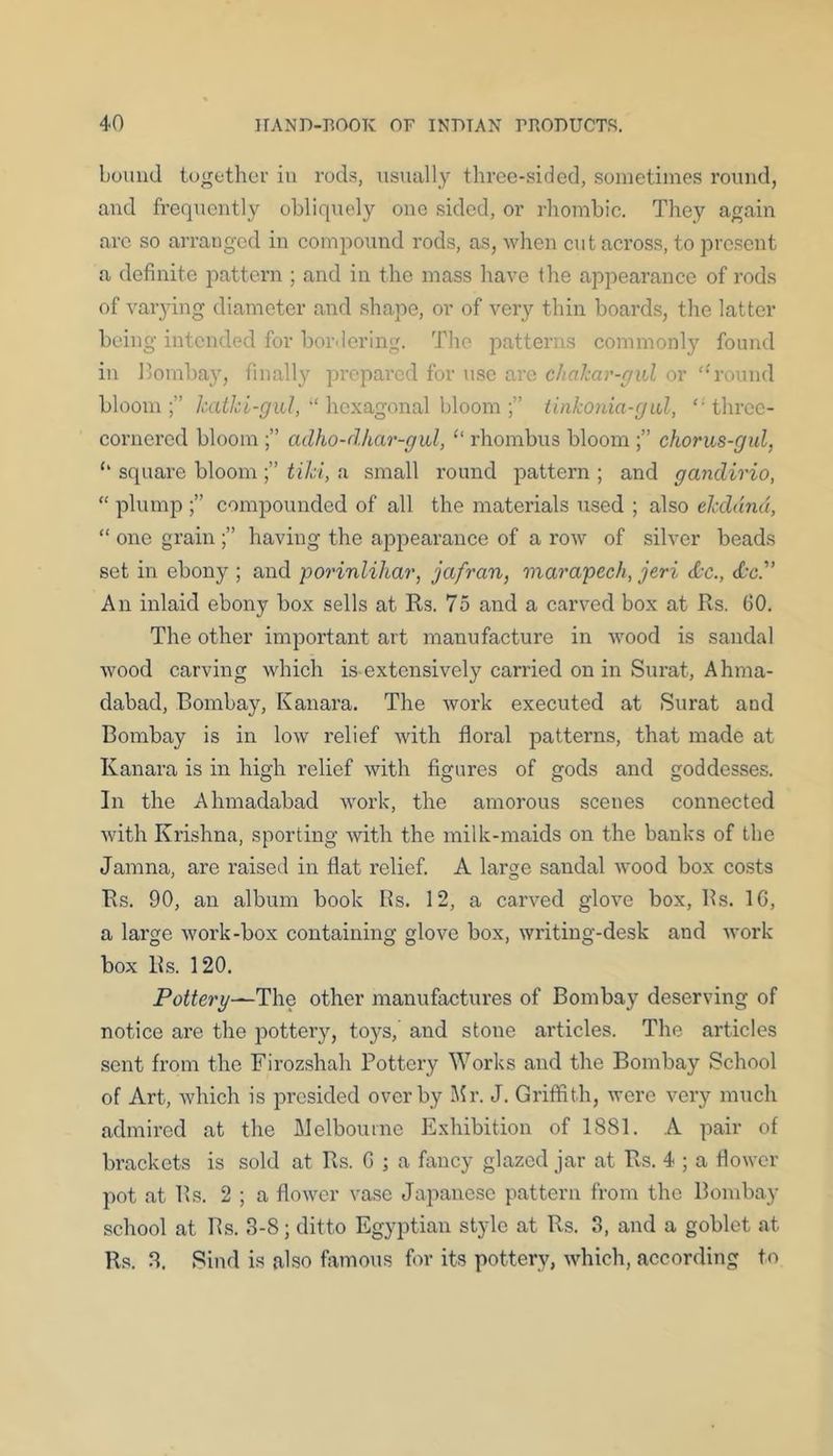 bound together in rods, usually three-sided, .sometimes round, and frequently obliquely one sided, or rhombic. They again are so arranged in compound rods, as, when cut across, to present a definite pattern ; and in the mass have the appearance of rods of varying diameter and .shape, or of very thin boards, the latter being intended for bordering. The patterns commonly found in llombay, finally prepared for u.se are chahar-gxd or ‘'round bloom;” katkl-gul,hexagonal h\oom tinkonia-gid, ‘■three- cornered bloom adho-dhar-gal, “ rhombus bloom chorus-gul, ‘‘ square bloom tiki, a small round pattern ; and gandirio, “ plump compounded of all the materials used ; also ekddnd, “ one grain having the apirearance of a ro'w of silver beads set in ebony ; and poi'inlihar, jafran, marapech, jeri dx., dc. An inlaid ebony box sells at Rs. 75 and a carved box at Rs. (10. The other important art manufacture in wood is sandal wood carving which is extensively carried on in Surat, Ahma- dabad, Bombay, Kanara. The work executed at Surat and Bombay is in low relief with floral patterns, that made at Kanara is in high relief with figures of gods and goddesses. In the Ahmadabad work, the amorous scenes connected with Krishna, sporting with the milk-maids on the banks of the Jamna, are raised in flat relief. A large sandal wood box costs Rs. 90, an album book Bs. 12, a carved glove box, Bs. 1C, a large work-box containing glove box, writing-desk and work box Bs. 120. Pottery—The other manufactures of Bombay deserving of notice are the pottery, t03rs, and stone articles. The articles sent from the Firozshah Pottery Works and the Bombay School of Art, which is presided over by Mr. J. Griffith, were very much admired at the Melbourne Exhibition of 1881. A pair of brackets is sold at Rs. G ; a fancy glazed jar at Rs. 4 ; a flower pot at Bs. 2 ; a flower vase Japanese pattern from the Bombay school at Bs. 3-8; ditto Egyptian style at Rs. 3, and a goblet at Rs. 3. Sind is also famous for its pottery, which, according to