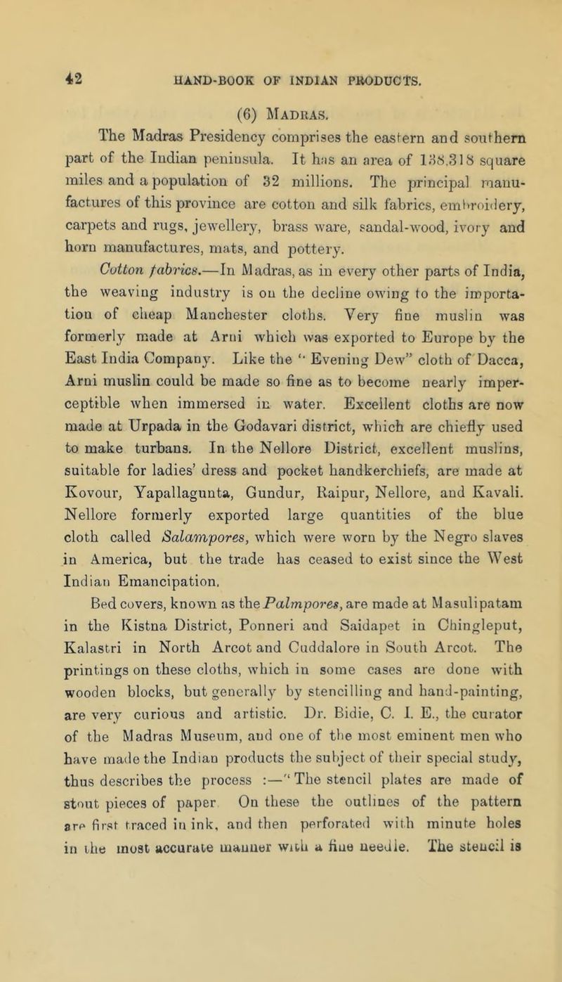 (6) Madras. The Madras Presidency comprises the eastern and southern part of the Indian peniusula. It h:is an area of ItiS.SlS square miles and a population of 32 millions. The principal manu- factures of this province are cotton and silk fabrics, eml>roi(iery, carpets and rugs, jewellery, brass ware, sandal-Avood, ivory and horn manufactures, mats, and pottery. Cotton fabrics.—In Madras, as in every other parts of India, the weaving industry is on the decline owing to the importa- tion of cheap Manchester cloths. Very fine muslin was formerly made at Arid which was exported to Europe by the East India Company. Like the '• Evening Doav” cloth of Dacca, Arni muslin could be made so fine as to become nearly imper- ceptible when immersed in water. Excellent cloths are now made at Urpada in the Godavari district, which are chiefly used to make turbans. In the Nellore District, excellent muslins, suitable for ladies’ dress and pocket handkerchiefs, are made at Kovour, Yapallagunta, Gundur, Raipur, Nellore, and Kavali. Nellore formerly exported large quantities of the blue cloth called Salampores, which were worn by the Negro slaves in America, but the trade has ceased to exist since the West Indian Emancipation. Bed covers, known as thePalmpores, are made at Masulipatam in the Kistna District, Ponneri and Saidapet in Cbingleput, Kalastri in North Arcot and Cuddalore in South Arcot. The printings on these cloths, which in some cases are done with wooden blocks, but generally by stencilling and hand-painting, are very curious and artistic. Dr. Bidie, C. I. E., the curator of the Madras Museum, and one of the most eminent men who have made the Indian products the subject of their special study, thus describes the process :—The stencil plates are made of stout pieces of paper On these the outlines of the pattern ore first traced in ink, and then perforated with minute holes in the must accuruie manner with a fine needle. The stencil is